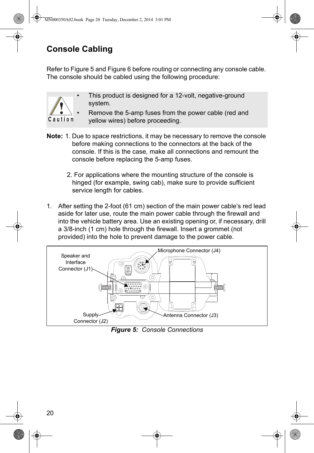 20Console CablingRefer to Figure 5 and Figure 6 before routing or connecting any console cable. The console should be cabled using the following procedure:Note: 1. Due to space restrictions, it may be necessary to remove the console before making connections to the connectors at the back of the console. If this is the case, make all connections and remount the console before replacing the 5-amp fuses. 2. For applications where the mounting structure of the console is hinged (for example, swing cab), make sure to provide sufficient service length for cables.1. After setting the 2-foot (61 cm) section of the main power cable’s red lead aside for later use, route the main power cable through the firewall and into the vehicle battery area. Use an existing opening or, if necessary, drill a 3/8-inch (1 cm) hole through the firewall. Insert a grommet (not provided) into the hole to prevent damage to the power cable.Figure 5:  Console Connections• This product is designed for a 12-volt, negative-ground system.• Remove the 5-amp fuses from the power cable (red and yellow wires) before proceeding.Microphone Connector (J4)Antenna Connector (J3)Speaker and Interface Connector (J1)Supply Connector (J2)MN000350A02.book  Page 20  Tuesday, December 2, 2014  3:01 PM