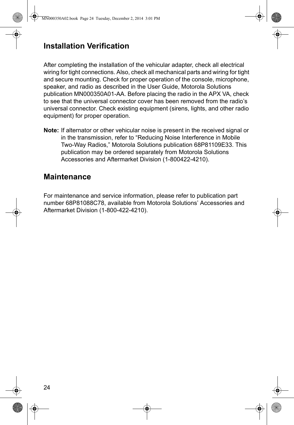 24Installation VerificationAfter completing the installation of the vehicular adapter, check all electrical wiring for tight connections. Also, check all mechanical parts and wiring for tight and secure mounting. Check for proper operation of the console, microphone, speaker, and radio as described in the User Guide, Motorola Solutions publication MN000350A01-AA. Before placing the radio in the APX VA, check to see that the universal connector cover has been removed from the radio’s universal connector. Check existing equipment (sirens, lights, and other radio equipment) for proper operation.Note: If alternator or other vehicular noise is present in the received signal or in the transmission, refer to “Reducing Noise Interference in Mobile Two-Way Radios,” Motorola Solutions publication 68P81109E33. This publication may be ordered separately from Motorola Solutions Accessories and Aftermarket Division (1-800422-4210).MaintenanceFor maintenance and service information, please refer to publication part number 68P81088C78, available from Motorola Solutions’ Accessories and Aftermarket Division (1-800-422-4210).MN000350A02.book  Page 24  Tuesday, December 2, 2014  3:01 PM