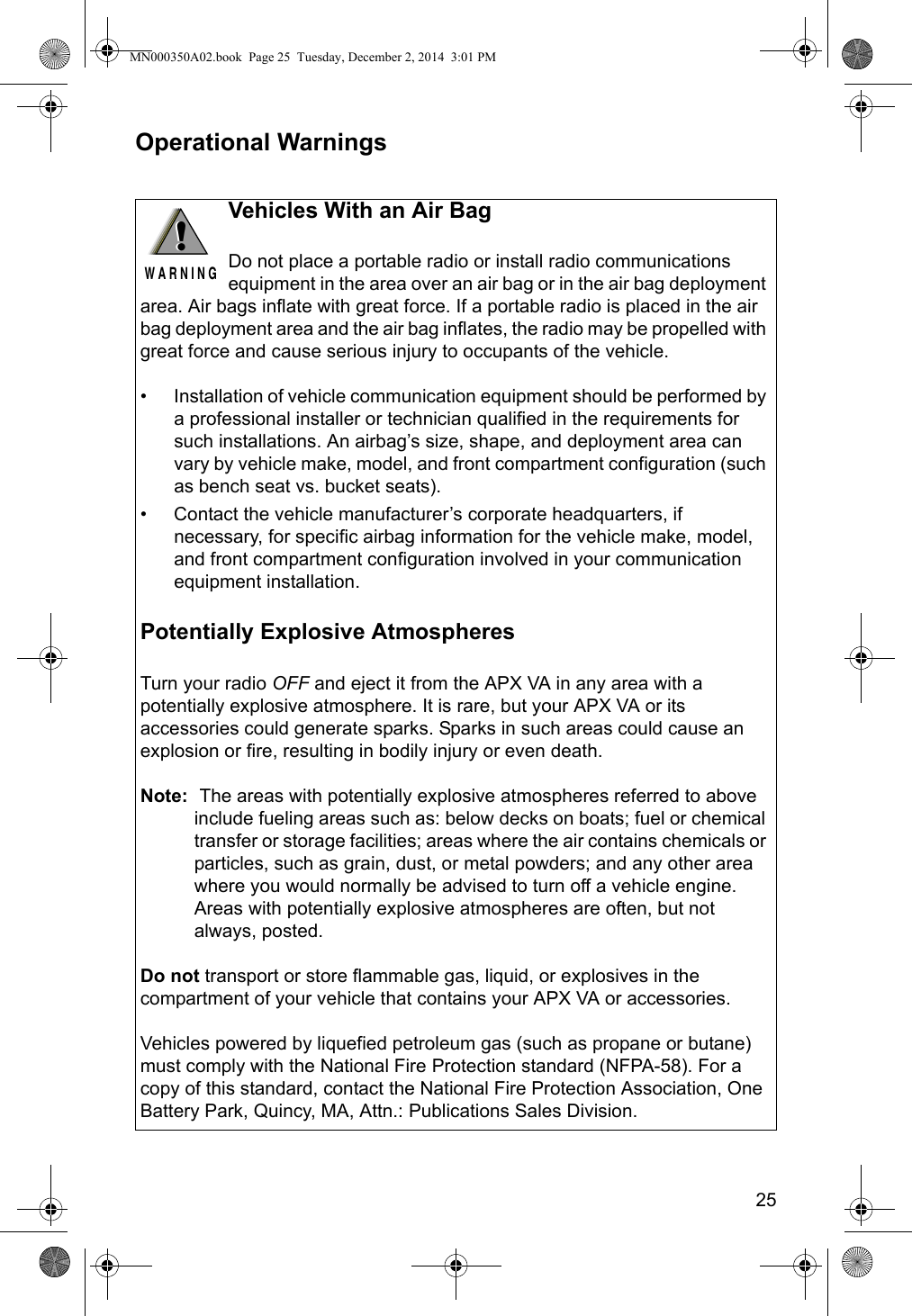 25Operational Warnings!W A R N I N G!Vehicles With an Air BagDo not place a portable radio or install radio communications equipment in the area over an air bag or in the air bag deployment area. Air bags inflate with great force. If a portable radio is placed in the air bag deployment area and the air bag inflates, the radio may be propelled with great force and cause serious injury to occupants of the vehicle.• Installation of vehicle communication equipment should be performed by a professional installer or technician qualified in the requirements for such installations. An airbag’s size, shape, and deployment area can vary by vehicle make, model, and front compartment configuration (such as bench seat vs. bucket seats).• Contact the vehicle manufacturer’s corporate headquarters, if necessary, for specific airbag information for the vehicle make, model, and front compartment configuration involved in your communication equipment installation.Potentially Explosive AtmospheresTurn your radio OFF and eject it from the APX VA in any area with a potentially explosive atmosphere. It is rare, but your APX VA or its accessories could generate sparks. Sparks in such areas could cause an explosion or fire, resulting in bodily injury or even death.Note:  The areas with potentially explosive atmospheres referred to above include fueling areas such as: below decks on boats; fuel or chemical transfer or storage facilities; areas where the air contains chemicals or particles, such as grain, dust, or metal powders; and any other area where you would normally be advised to turn off a vehicle engine. Areas with potentially explosive atmospheres are often, but not always, posted.Do not transport or store flammable gas, liquid, or explosives in the compartment of your vehicle that contains your APX VA or accessories.Vehicles powered by liquefied petroleum gas (such as propane or butane) must comply with the National Fire Protection standard (NFPA-58). For a copy of this standard, contact the National Fire Protection Association, One Battery Park, Quincy, MA, Attn.: Publications Sales Division.MN000350A02.book  Page 25  Tuesday, December 2, 2014  3:01 PM