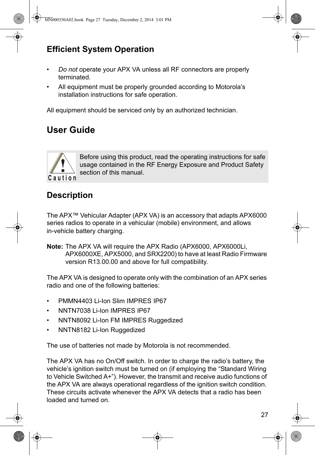 27Efficient System Operation•Do not operate your APX VA unless all RF connectors are properly terminated.• All equipment must be properly grounded according to Motorola’s installation instructions for safe operation.All equipment should be serviced only by an authorized technician.User GuideDescriptionThe APX™ Vehicular Adapter (APX VA) is an accessory that adapts APX6000 series radios to operate in a vehicular (mobile) environment, and allows  in-vehicle battery charging. Note: The APX VA will require the APX Radio (APX6000, APX6000Li, APX6000XE, APX5000, and SRX2200) to have at least Radio Firmware version R13.00.00 and above for full compatibility.The APX VA is designed to operate only with the combination of an APX series radio and one of the following batteries:• PMMN4403 Li-Ion Slim IMPRES IP67• NNTN7038 Li-Ion IMPRES IP67• NNTN8092 Li-Ion FM IMPRES Ruggedized• NNTN8182 Li-Ion RuggedizedThe use of batteries not made by Motorola is not recommended.The APX VA has no On/Off switch. In order to charge the radio’s battery, the vehicle’s ignition switch must be turned on (if employing the “Standard Wiring to Vehicle Switched A+”). However, the transmit and receive audio functions of the APX VA are always operational regardless of the ignition switch condition. These circuits activate whenever the APX VA detects that a radio has been loaded and turned on.Before using this product, read the operating instructions for safe usage contained in the RF Energy Exposure and Product Safety section of this manual.MN000350A02.book  Page 27  Tuesday, December 2, 2014  3:01 PM