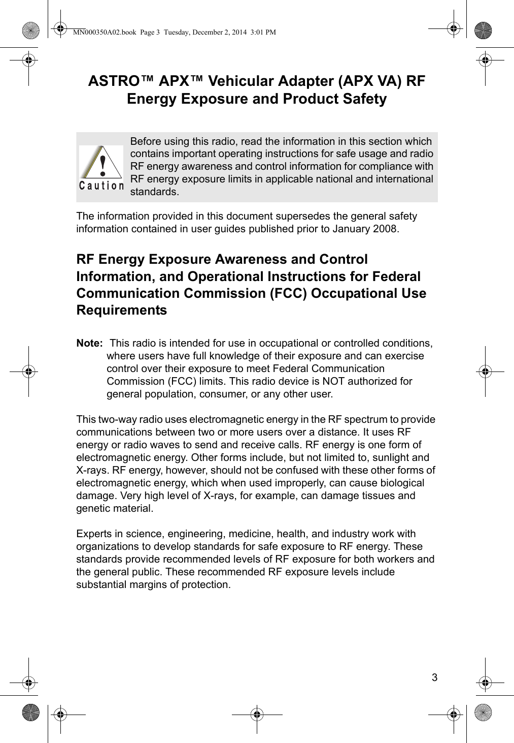 3ASTRO™ APX™ Vehicular Adapter (APX VA) RF Energy Exposure and Product SafetyThe information provided in this document supersedes the general safety information contained in user guides published prior to January 2008.RF Energy Exposure Awareness and Control Information, and Operational Instructions for Federal Communication Commission (FCC) Occupational Use RequirementsNote:  This radio is intended for use in occupational or controlled conditions, where users have full knowledge of their exposure and can exercise control over their exposure to meet Federal Communication Commission (FCC) limits. This radio device is NOT authorized for general population, consumer, or any other user.This two-way radio uses electromagnetic energy in the RF spectrum to provide communications between two or more users over a distance. It uses RF energy or radio waves to send and receive calls. RF energy is one form of electromagnetic energy. Other forms include, but not limited to, sunlight and  X-rays. RF energy, however, should not be confused with these other forms of electromagnetic energy, which when used improperly, can cause biological damage. Very high level of X-rays, for example, can damage tissues and genetic material.Experts in science, engineering, medicine, health, and industry work with organizations to develop standards for safe exposure to RF energy. These standards provide recommended levels of RF exposure for both workers and the general public. These recommended RF exposure levels include substantial margins of protection.Before using this radio, read the information in this section which contains important operating instructions for safe usage and radio RF energy awareness and control information for compliance with RF energy exposure limits in applicable national and international standards.MN000350A02.book  Page 3  Tuesday, December 2, 2014  3:01 PM