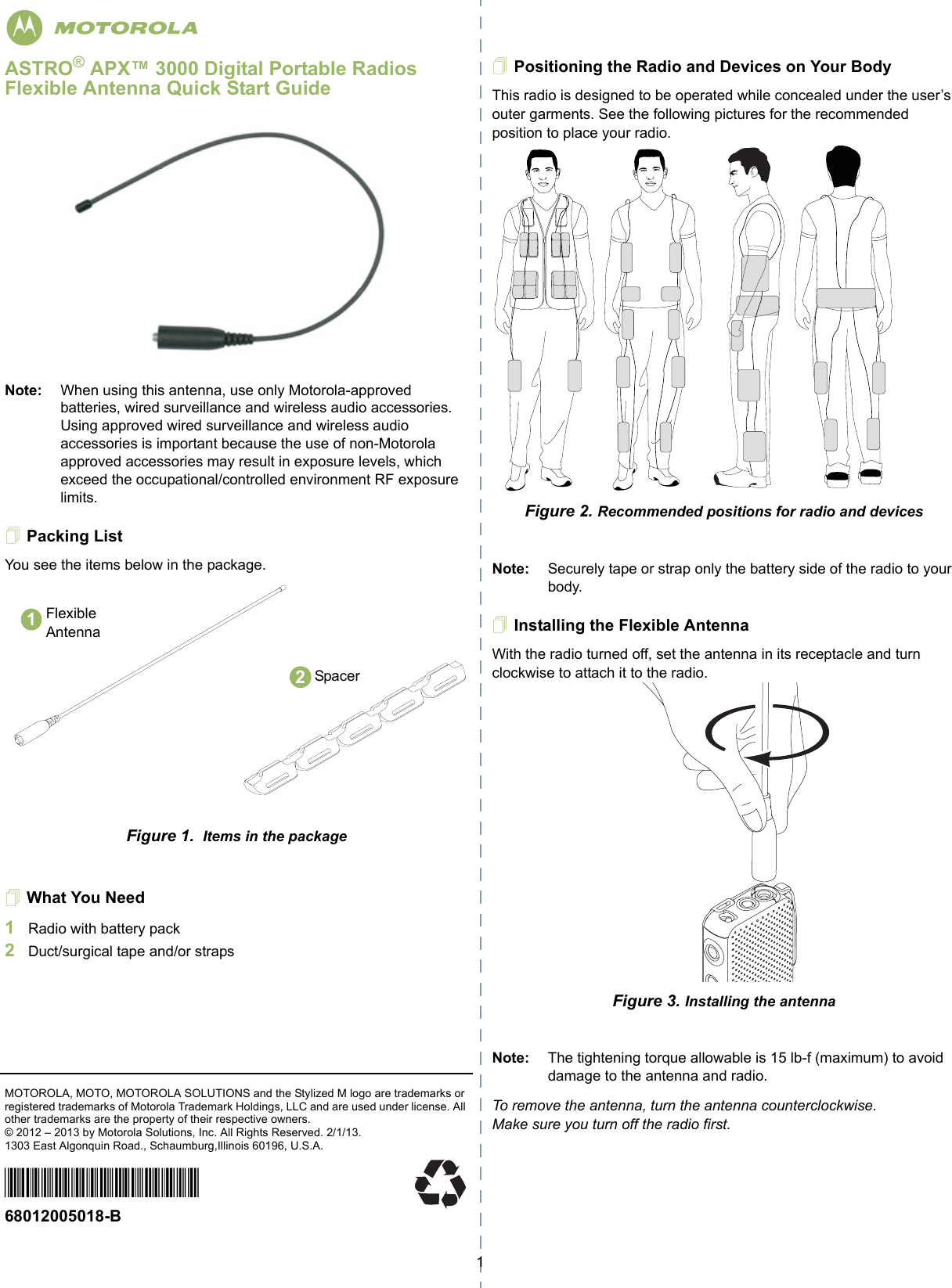 1ASTRO® APX™ 3000 Digital Portable Radios Flexible Antenna Quick Start GuideNote: When using this antenna, use only Motorola-approved batteries, wired surveillance and wireless audio accessories. Using approved wired surveillance and wireless audio accessories is important because the use of non-Motorola approved accessories may result in exposure levels, which exceed the occupational/controlled environment RF exposure limits.Packing ListYou see the items below in the package.Figure 1.  Items in the packageWhat You Need1Radio with battery pack2Duct/surgical tape and/or strapsMOTOROLA, MOTO, MOTOROLA SOLUTIONS and the Stylized M logo are trademarks or registered trademarks of Motorola Trademark Holdings, LLC and are used under license. All other trademarks are the property of their respective owners. © 2012 – 2013 by Motorola Solutions, Inc. All Rights Reserved. 2/1/13. 1303 East Algonquin Road., Schaumburg,Illinois 60196, U.S.A.*68012005018*68012005018-B Positioning the Radio and Devices on Your BodyThis radio is designed to be operated while concealed under the user’s outer garments. See the following pictures for the recommended position to place your radio. Figure 2. Recommended positions for radio and devicesNote: Securely tape or strap only the battery side of the radio to your body.Installing the Flexible AntennaWith the radio turned off, set the antenna in its receptacle and turn clockwise to attach it to the radio.   Figure 3. Installing the antennaNote: The tightening torque allowable is 15 lb-f (maximum) to avoid damage to the antenna and radio. To remove the antenna, turn the antenna counterclockwise. Make sure you turn off the radio first.Flexible Antenna12Spacerm