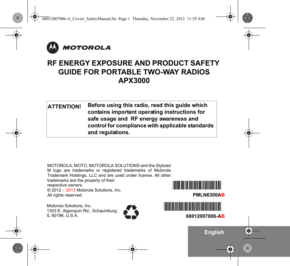 EnglishRF ENERGY EXPOSURE AND PRODUCT SAFETY GUIDE FOR PORTABLE TWO-WAY RADIOS APX3000Before using this radio, read this guide which contains important operating instructions for safe usage and  RF energy awareness and control for compliance with applicable standards and regulations.ATTENTION!Motorola Solutions, Inc. 1303 E. Algonquin Rd., Schaumburg, IL 60196, U.S.A.*68012007006*68012007006-AB*PMLN6300A*PMLN6300ABMOTOROLA, MOTO, MOTOROLA SOLUTIONS and the StylizedM logo are trademarks or registered trademarks of MotorolaTrademark Holdings, LLC and are used under license. All othertrademarks are the property of their respective owners.© 2012 – 2013 Motorola Solutions, Inc.All rights reserved. 68012007006-A_Covert_SafetyManual.fm  Page 1  Thursday, November 22, 2012  11:29 AM