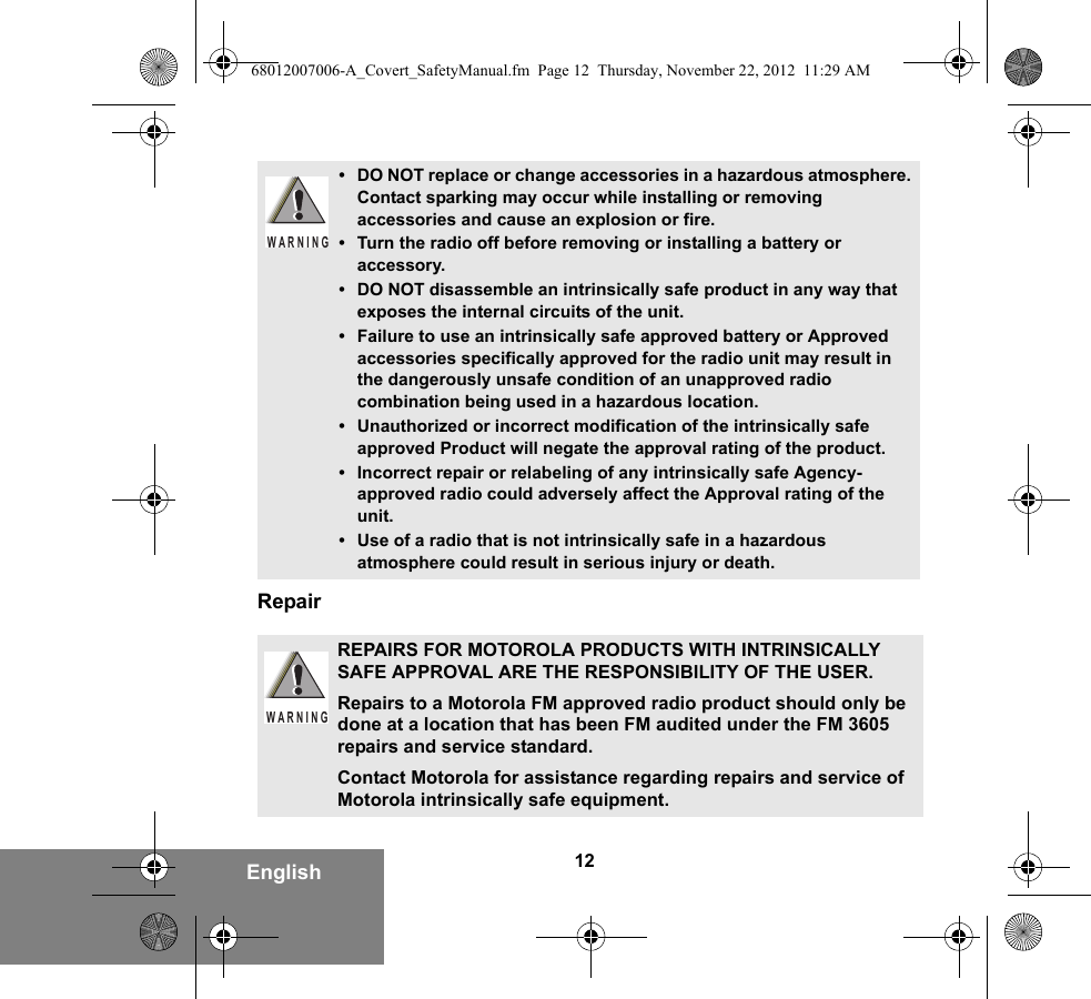 12EnglishRepair• DO NOT replace or change accessories in a hazardous atmosphere. Contact sparking may occur while installing or removing accessories and cause an explosion or fire.• Turn the radio off before removing or installing a battery or accessory.• DO NOT disassemble an intrinsically safe product in any way that exposes the internal circuits of the unit.• Failure to use an intrinsically safe approved battery or Approved accessories specifically approved for the radio unit may result in the dangerously unsafe condition of an unapproved radio combination being used in a hazardous location.• Unauthorized or incorrect modification of the intrinsically safe approved Product will negate the approval rating of the product.• Incorrect repair or relabeling of any intrinsically safe Agency-approved radio could adversely affect the Approval rating of the unit.• Use of a radio that is not intrinsically safe in a hazardous atmosphere could result in serious injury or death.REPAIRS FOR MOTOROLA PRODUCTS WITH INTRINSICALLY SAFE APPROVAL ARE THE RESPONSIBILITY OF THE USER.Repairs to a Motorola FM approved radio product should only be done at a location that has been FM audited under the FM 3605 repairs and service standard. Contact Motorola for assistance regarding repairs and service of Motorola intrinsically safe equipment. WARNINGW A R N I N G68012007006-A_Covert_SafetyManual.fm  Page 12  Thursday, November 22, 2012  11:29 AM