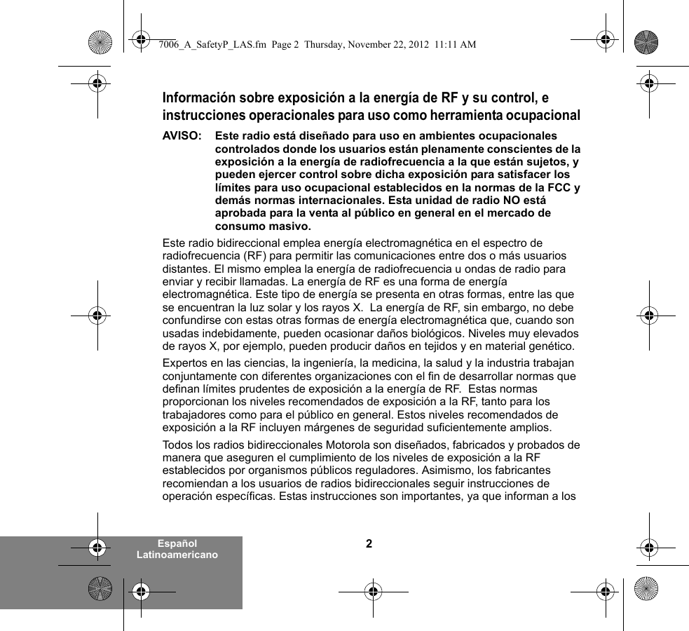 2Español LatinoamericanoInformación sobre exposición a la energía de RF y su control, e instrucciones operacionales para uso como herramienta ocupacional AVISO:  Este radio está diseñado para uso en ambientes ocupacionales controlados donde los usuarios están plenamente conscientes de la exposición a la energía de radiofrecuencia a la que están sujetos, y pueden ejercer control sobre dicha exposición para satisfacer los límites para uso ocupacional establecidos en la normas de la FCC y demás normas internacionales. Esta unidad de radio NO está aprobada para la venta al público en general en el mercado de consumo masivo.Este radio bidireccional emplea energía electromagnética en el espectro de radiofrecuencia (RF) para permitir las comunicaciones entre dos o más usuarios distantes. El mismo emplea la energía de radiofrecuencia u ondas de radio para enviar y recibir llamadas. La energía de RF es una forma de energía electromagnética. Este tipo de energía se presenta en otras formas, entre las que se encuentran la luz solar y los rayos X.  La energía de RF, sin embargo, no debe confundirse con estas otras formas de energía electromagnética que, cuando son usadas indebidamente, pueden ocasionar daños biológicos. Niveles muy elevados de rayos X, por ejemplo, pueden producir daños en tejidos y en material genético. Expertos en las ciencias, la ingeniería, la medicina, la salud y la industria trabajan conjuntamente con diferentes organizaciones con el fin de desarrollar normas que definan límites prudentes de exposición a la energía de RF.  Estas normas proporcionan los niveles recomendados de exposición a la RF, tanto para los trabajadores como para el público en general. Estos niveles recomendados de exposición a la RF incluyen márgenes de seguridad suficientemente amplios.Todos los radios bidireccionales Motorola son diseñados, fabricados y probados de manera que aseguren el cumplimiento de los niveles de exposición a la RF establecidos por organismos públicos reguladores. Asimismo, los fabricantes recomiendan a los usuarios de radios bidireccionales seguir instrucciones de operación específicas. Estas instrucciones son importantes, ya que informan a los 7006_A_SafetyP_LAS.fm  Page 2  Thursday, November 22, 2012  11:11 AM