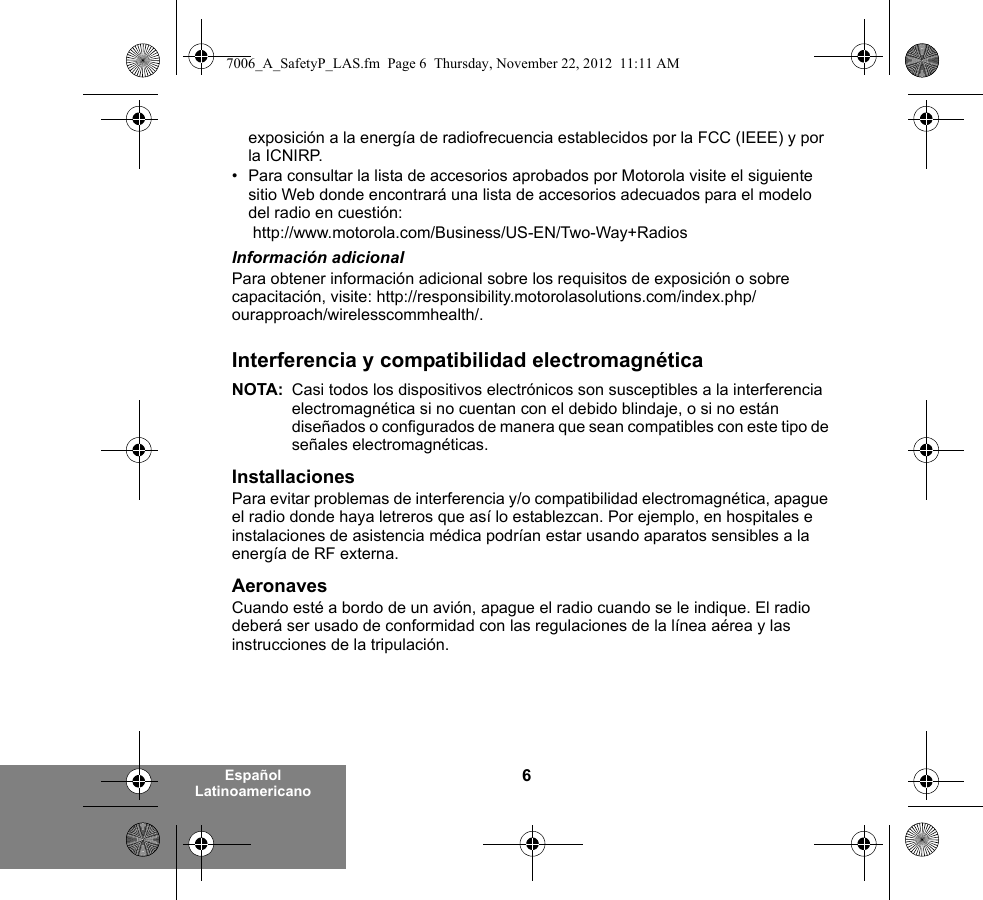 6Español Latinoamericanoexposición a la energía de radiofrecuencia establecidos por la FCC (IEEE) y por la ICNIRP.• Para consultar la lista de accesorios aprobados por Motorola visite el siguiente sitio Web donde encontrará una lista de accesorios adecuados para el modelo del radio en cuestión: http://www.motorola.com/Business/US-EN/Two-Way+Radios Información adicionalPara obtener información adicional sobre los requisitos de exposición o sobre capacitación, visite: http://responsibility.motorolasolutions.com/index.php/ourapproach/wirelesscommhealth/.Interferencia y compatibilidad electromagnéticaNOTA: Casi todos los dispositivos electrónicos son susceptibles a la interferencia electromagnética si no cuentan con el debido blindaje, o si no están diseñados o configurados de manera que sean compatibles con este tipo de señales electromagnéticas.InstallacionesPara evitar problemas de interferencia y/o compatibilidad electromagnética, apague el radio donde haya letreros que así lo establezcan. Por ejemplo, en hospitales e instalaciones de asistencia médica podrían estar usando aparatos sensibles a la energía de RF externa.AeronavesCuando esté a bordo de un avión, apague el radio cuando se le indique. El radio deberá ser usado de conformidad con las regulaciones de la línea aérea y las instrucciones de la tripulación.7006_A_SafetyP_LAS.fm  Page 6  Thursday, November 22, 2012  11:11 AM