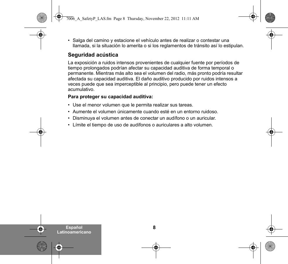 8Español Latinoamericano• Salga del camino y estacione el vehículo antes de realizar o contestar una llamada, si la situación lo amerita o si los reglamentos de tránsito así lo estipulan.Seguridad acústicaLa exposición a ruidos intensos provenientes de cualquier fuente por períodos de tiempo prolongados podrían afectar su capacidad auditiva de forma temporal o permanente. Mientras más alto sea el volumen del radio, más pronto podría resultar afectada su capacidad auditiva. El daño auditivo producido por ruidos intensos a veces puede que sea imperceptible al principio, pero puede tener un efecto acumulativo.Para proteger su capacidad auditiva:• Use el menor volumen que le permita realizar sus tareas.• Aumente el volumen únicamente cuando esté en un entorno ruidoso.• Disminuya el volumen antes de conectar un audífono o un auricular.• Límite el tiempo de uso de audífonos o auriculares a alto volumen.7006_A_SafetyP_LAS.fm  Page 8  Thursday, November 22, 2012  11:11 AM