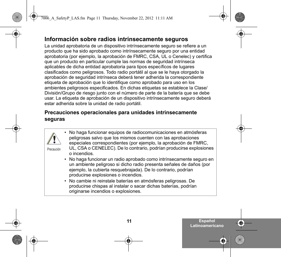 11 Español LatinoamericanoInformación sobre radios intrínsecamente segurosLa unidad aprobatoria de un dispositivo intrínsecamente seguro se refiere a un producto que ha sido aprobado como intrínsecamente seguro por una entidad aprobatoria (por ejemplo, la aprobación de FMRC, CSA, UL o Cenelec) y certifica que un producto en particular cumple las normas de seguridad intrínseca aplicables de dicha entidad aprobatoria para tipos específicos de lugares clasificados como peligrosos. Todo radio portátil al que se le haya otorgado la aprobación de seguridad intrínseca deberá tener adherida la correspondiente etiqueta de aprobación que lo identifique como aprobado para uso en los ambientes peligrosos especificados. En dichas etiquetas se establece la Clase/División/Grupo de riesgo junto con el número de parte de la batería que se debe usar. La etiqueta de aprobación de un dispositivo intrínsecamente seguro deberá estar adherida sobre la unidad de radio portátil.Precauciones operacionales para unidades intrínsecamente seguras• No haga funcionar equipos de radiocomunicaciones en atmósferas peligrosas salvo que los mismos cuenten con las aprobaciones especiales correspondientes (por ejemplo, la aprobación de FMRC, UL, CSA o CENELEC). De lo contrario, podrían producirse explosiones o incendios.• No haga funcionar un radio aprobado como intrínsecamente seguro en un ambiente peligroso si dicho radio presenta señales de daños (por ejemplo, la cubierta resquebrajada). De lo contrario, podrían producirse explosiones o incendios.• No cambie ni reinstale baterías en atmósferas peligrosas. De producirse chispas al instalar o sacar dichas baterías, podrían originarse incendios o explosiones.Precaución7006_A_SafetyP_LAS.fm  Page 11  Thursday, November 22, 2012  11:11 AM