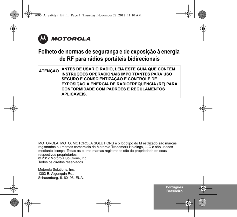 Português BrasileiroFolheto de normas de segurança e de exposição à energia de RF para rádios portáteis bidirecionaisANTES DE USAR O RÁDIO, LEIA ESTE GUIA QUE CONTÉM INSTRUÇÕES OPERACIONAIS IMPORTANTES PARA USO SEGURO E CONSCIENTIZAÇÃO E CONTROLE DE EXPOSIÇÃO À ENERGIA DE RADIOFREQUÊNCIA (RF) PARA CONFORMIDADE COM PADRÕES E REGULAMENTOS APLICÁVEIS.ATENÇÃOMotorola Solutions, Inc.1303 E. Algonquin Rd.,Schaumburg, IL 60196, EUA. MOTOROLA, MOTO, MOTOROLA SOLUTIONS e o logotipo do M estilizado são marcas registradas ou marcas comerciais da Motorola Trademark Holdings, LLC e são usadas mediante licença. Todas as outras marcas registradas são de propriedade de seus respectivos proprietários. © 2012 Motorola Solutions, Inc. Todos os direitos reservados.7006_A_SafetyP_BP.fm  Page 1  Thursday, November 22, 2012  11:10 AM