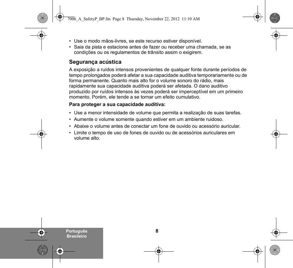 8Português Brasileiro• Use o modo mãos-livres, se este recurso estiver disponível.• Saia da pista e estacione antes de fazer ou receber uma chamada, se as condições ou os regulamentos de trânsito assim o exigirem.Segurança acústicaA exposição a ruídos intensos provenientes de qualquer fonte durante períodos de tempo prolongados poderá afetar a sua capacidade auditiva temporariamente ou de forma permanente. Quanto mais alto for o volume sonoro do rádio, mais rapidamente sua capacidade auditiva poderá ser afetada. O dano auditivo produzido por ruídos intensos às vezes poderá ser imperceptível em um primeiro momento. Porém, ele tende a se tornar um efeito cumulativo.Para proteger a sua capacidade auditiva:• Use a menor intensidade de volume que permita a realização de suas tarefas.• Aumente o volume somente quando estiver em um ambiente ruidoso.• Abaixe o volume antes de conectar um fone de ouvido ou acessório auricular.• Limite o tempo de uso de fones de ouvido ou de acessórios auriculares em volume alto. 7006_A_SafetyP_BP.fm  Page 8  Thursday, November 22, 2012  11:10 AM