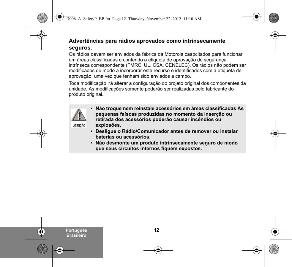 12Português BrasileiroAdvertências para rádios aprovados como intrinsecamente seguros.Os rádios devem ser enviados da fábrica da Motorola caapcitados para funcionar em áreas classificadas e contendo a etiqueta de aprovação de segurança intrínseca correspondente (FMRC, UL, CSA, CENELEC). Os rádios não podem ser modificados de modo a incorporar este recurso e identificados com a etiqueta de aprovação, uma vez que tenham sido enviados a campo.Toda modificação irá alterar a configuração do projeto original dos componentes da unidade. As modificações somente poderão ser realizadas pelo fabricante do produto original.• Não troque nem reinstale acessórios em áreas classificadas As pequenas faíscas produzidas no momento da inserção ou retirada dos acessórios poderão causar incêndios ou explosões.• Desligue o Rádio/Comunicador antes de remover ou instalar baterias ou acessórios.• Não desmonte um produto intrinsecamente seguro de modo que seus circuitos internos fiquem expostos.ATENÇÃO7006_A_SafetyP_BP.fm  Page 12  Thursday, November 22, 2012  11:10 AM