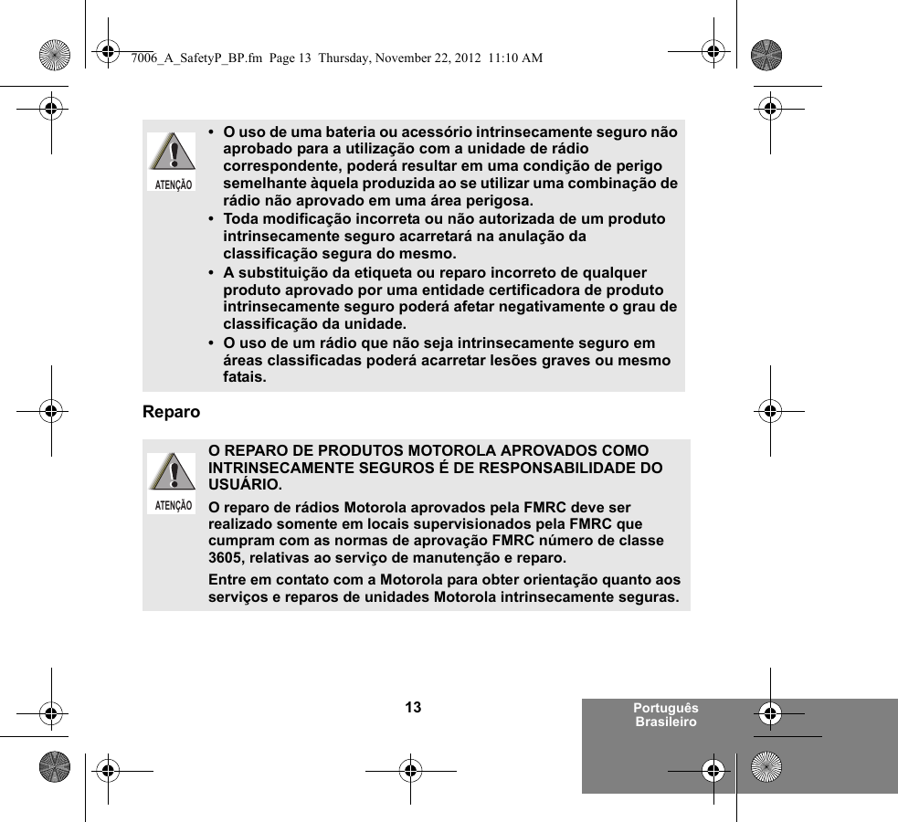 13 Português BrasileiroReparo• O uso de uma bateria ou acessório intrinsecamente seguro não aprobado para a utilização com a unidade de rádio correspondente, poderá resultar em uma condição de perigo semelhante àquela produzida ao se utilizar uma combinação de rádio não aprovado em uma área perigosa.• Toda modificação incorreta ou não autorizada de um produto intrinsecamente seguro acarretará na anulação da classificação segura do mesmo.• A substituição da etiqueta ou reparo incorreto de qualquer produto aprovado por uma entidade certificadora de produto intrinsecamente seguro poderá afetar negativamente o grau de classificação da unidade.• O uso de um rádio que não seja intrinsecamente seguro em áreas classificadas poderá acarretar lesões graves ou mesmo fatais.O REPARO DE PRODUTOS MOTOROLA APROVADOS COMO INTRINSECAMENTE SEGUROS É DE RESPONSABILIDADE DO USUÁRIO.O reparo de rádios Motorola aprovados pela FMRC deve ser realizado somente em locais supervisionados pela FMRC que cumpram com as normas de aprovação FMRC número de classe 3605, relativas ao serviço de manutenção e reparo. Entre em contato com a Motorola para obter orientação quanto aos serviços e reparos de unidades Motorola intrinsecamente seguras. ATENÇÃOATENÇÃO7006_A_SafetyP_BP.fm  Page 13  Thursday, November 22, 2012  11:10 AM