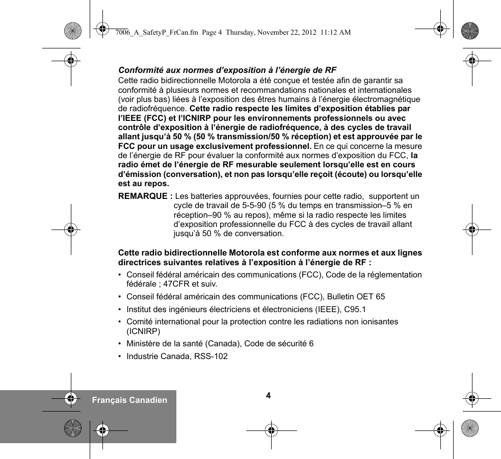 4Français CanadienConformité aux normes d’exposition à l’énergie de RFCette radio bidirectionnelle Motorola a été conçue et testée afin de garantir sa conformité à plusieurs normes et recommandations nationales et internationales (voir plus bas) liées à l’exposition des êtres humains à l’énergie électromagnétique de radiofréquence. Cette radio respecte les limites d’exposition établies par l’IEEE (FCC) et l’ICNIRP pour les environnements professionnels ou avec contrôle d’exposition à l’énergie de radiofréquence, à des cycles de travail allant jusqu’à 50 % (50 % transmission/50 % réception) et est approuvée par le FCC pour un usage exclusivement professionnel. En ce qui concerne la mesure de l’énergie de RF pour évaluer la conformité aux normes d’exposition du FCC, la radio émet de l’énergie de RF mesurable seulement lorsqu’elle est en cours d’émission (conversation), et non pas lorsqu’elle reçoit (écoute) ou lorsqu’elle est au repos.REMARQUE : Les batteries approuvées, fournies pour cette radio,  supportent un cycle de travail de 5-5-90 (5 % du temps en transmission–5 % en réception–90 % au repos), même si la radio respecte les limites d’exposition professionnelle du FCC à des cycles de travail allant jusqu’à 50 % de conversation.Cette radio bidirectionnelle Motorola est conforme aux normes et aux lignes directrices suivantes relatives à l’exposition à l’énergie de RF :• Conseil fédéral américain des communications (FCC), Code de la réglementation fédérale ; 47CFR et suiv.• Conseil fédéral américain des communications (FCC), Bulletin OET 65• Institut des ingénieurs électriciens et électroniciens (IEEE), C95.1• Comité international pour la protection contre les radiations non ionisantes (ICNIRP)• Ministère de la santé (Canada), Code de sécurité 6 • Industrie Canada, RSS-1027006_A_SafetyP_FrCan.fm  Page 4  Thursday, November 22, 2012  11:12 AM