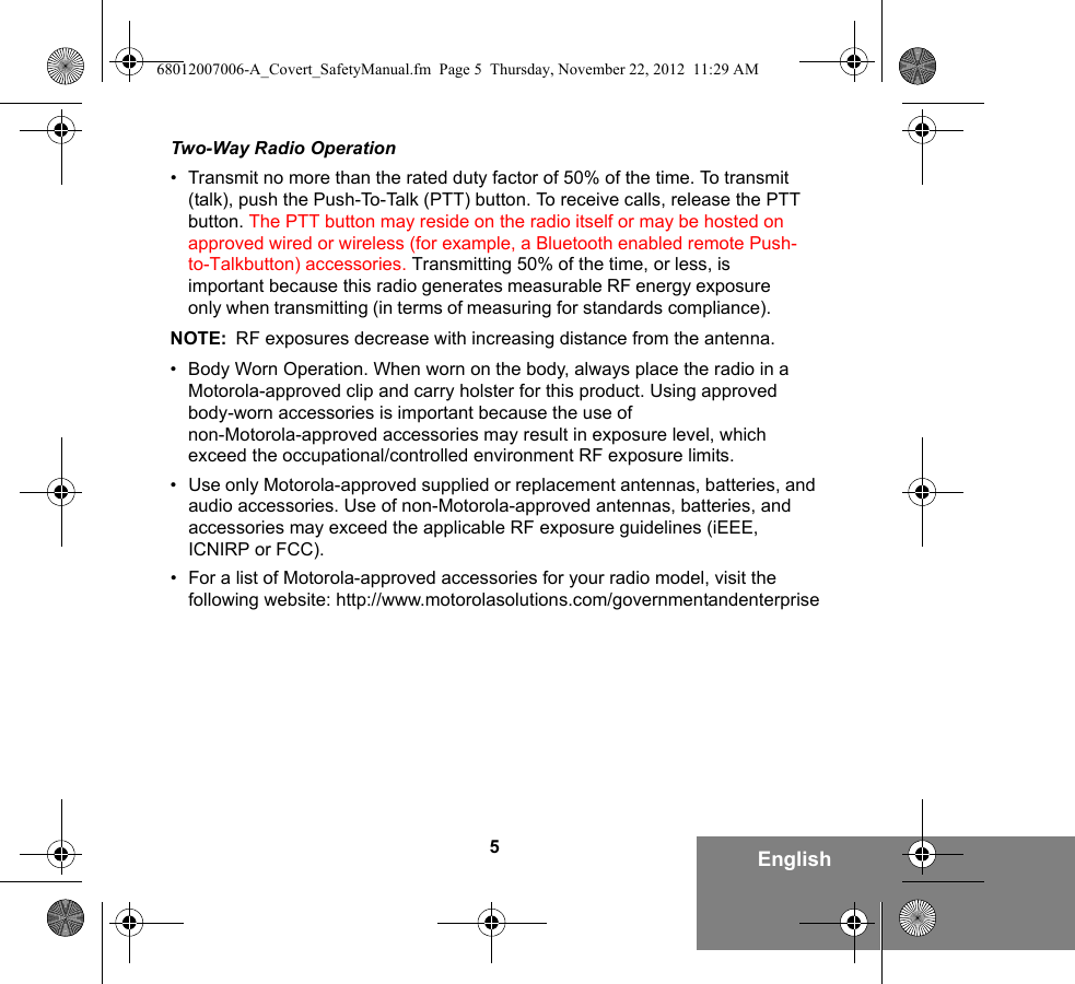 5EnglishTwo-Way Radio Operation•Transmit no more than the rated duty factor of 50% of the time. To transmit (talk), push the Push-To-Talk (PTT) button. To receive calls, release the PTT button. The PTT button may reside on the radio itself or may be hosted on approved wired or wireless (for example, a Bluetooth enabled remote Push-to-Talkbutton) accessories. Transmitting 50% of the time, or less, is important because this radio generates measurable RF energy exposure only when transmitting (in terms of measuring for standards compliance).NOTE: RF exposures decrease with increasing distance from the antenna.• Body Worn Operation. When worn on the body, always place the radio in aMotorola-approved clip and carry holster for this product. Using approvedbody-worn accessories is important because the use ofnon-Motorola-approved accessories may result in exposure level, whichexceed the occupational/controlled environment RF exposure limits.•Use only Motorola-approved supplied or replacement antennas, batteries, and audio accessories. Use of non-Motorola-approved antennas, batteries, and accessories may exceed the applicable RF exposure guidelines (iEEE, ICNIRP or FCC).• For a list of Motorola-approved accessories for your radio model, visit thefollowing website: http://www.motorolasolutions.com/governmentandenterprise68012007006-A_Covert_SafetyManual.fm  Page 5  Thursday, November 22, 2012  11:29 AM