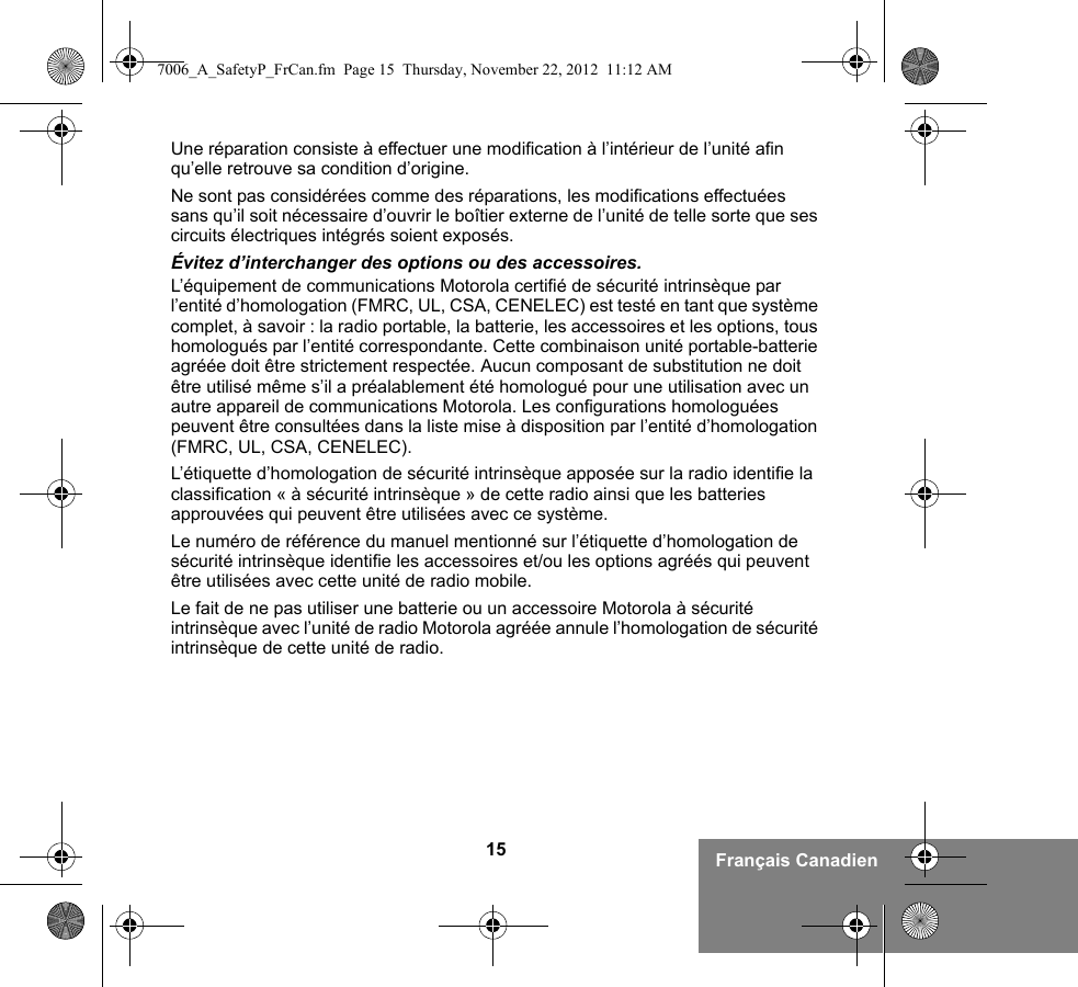 15 Français CanadienUne réparation consiste à effectuer une modification à l’intérieur de l’unité afin qu’elle retrouve sa condition d’origine.Ne sont pas considérées comme des réparations, les modifications effectuées sans qu’il soit nécessaire d’ouvrir le boîtier externe de l’unité de telle sorte que ses circuits électriques intégrés soient exposés. Évitez d’interchanger des options ou des accessoires.L’équipement de communications Motorola certifié de sécurité intrinsèque par l’entité d’homologation (FMRC, UL, CSA, CENELEC) est testé en tant que système complet, à savoir : la radio portable, la batterie, les accessoires et les options, tous homologués par l’entité correspondante. Cette combinaison unité portable-batterie agréée doit être strictement respectée. Aucun composant de substitution ne doit être utilisé même s’il a préalablement été homologué pour une utilisation avec un autre appareil de communications Motorola. Les configurations homologuées peuvent être consultées dans la liste mise à disposition par l’entité d’homologation (FMRC, UL, CSA, CENELEC).   L’étiquette d’homologation de sécurité intrinsèque apposée sur la radio identifie la classification « à sécurité intrinsèque » de cette radio ainsi que les batteries approuvées qui peuvent être utilisées avec ce système. Le numéro de référence du manuel mentionné sur l’étiquette d’homologation de sécurité intrinsèque identifie les accessoires et/ou les options agréés qui peuvent être utilisées avec cette unité de radio mobile. Le fait de ne pas utiliser une batterie ou un accessoire Motorola à sécurité intrinsèque avec l’unité de radio Motorola agréée annule l’homologation de sécurité intrinsèque de cette unité de radio. 7006_A_SafetyP_FrCan.fm  Page 15  Thursday, November 22, 2012  11:12 AM