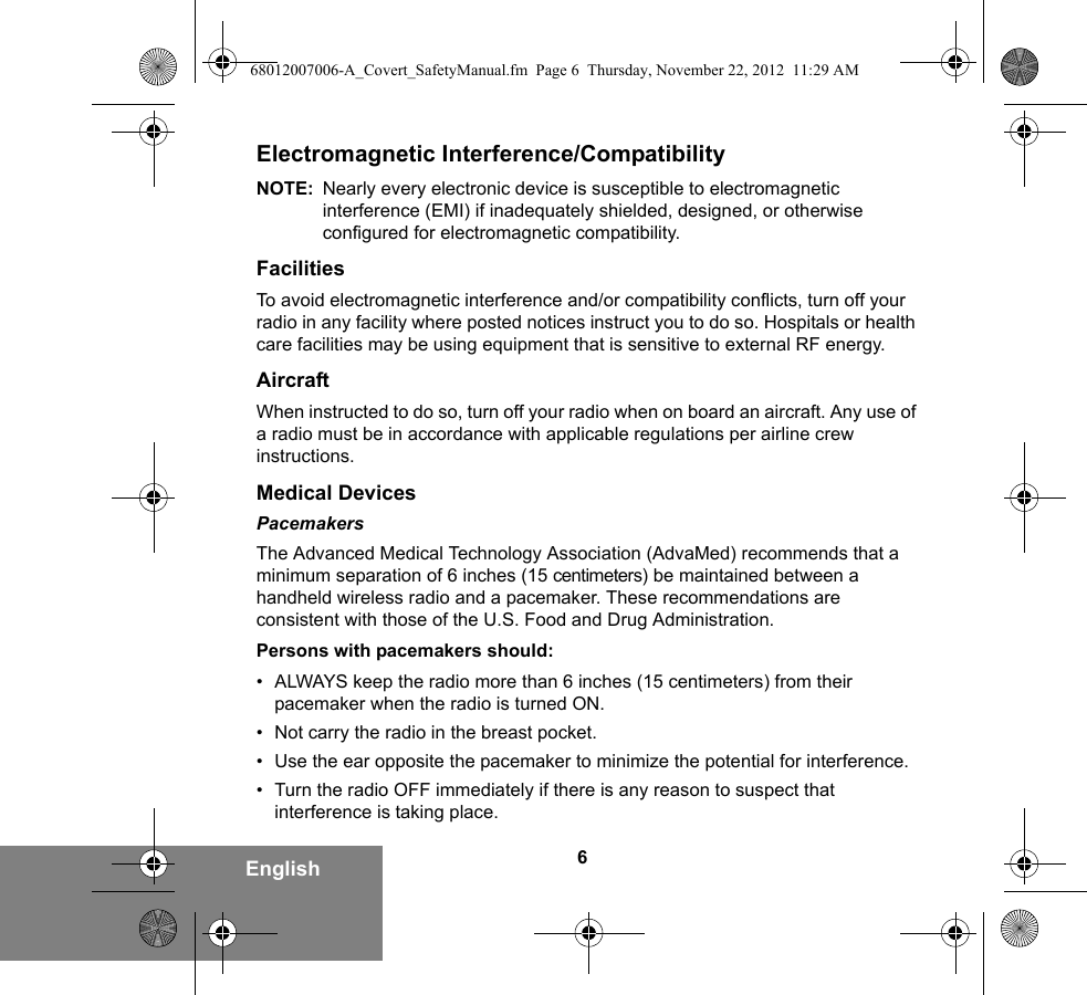 6EnglishElectromagnetic Interference/CompatibilityNOTE: Nearly every electronic device is susceptible to electromagnetic interference (EMI) if inadequately shielded, designed, or otherwise configured for electromagnetic compatibility.FacilitiesTo avoid electromagnetic interference and/or compatibility conflicts, turn off your radio in any facility where posted notices instruct you to do so. Hospitals or health care facilities may be using equipment that is sensitive to external RF energy.AircraftWhen instructed to do so, turn off your radio when on board an aircraft. Any use of a radio must be in accordance with applicable regulations per airline crew instructions.Medical DevicesPacemakersThe Advanced Medical Technology Association (AdvaMed) recommends that a minimum separation of 6 inches (15 centimeters) be maintained between a handheld wireless radio and a pacemaker. These recommendations are consistent with those of the U.S. Food and Drug Administration.Persons with pacemakers should:• ALWAYS keep the radio more than 6 inches (15 centimeters) from their pacemaker when the radio is turned ON.• Not carry the radio in the breast pocket.• Use the ear opposite the pacemaker to minimize the potential for interference.• Turn the radio OFF immediately if there is any reason to suspect that interference is taking place.68012007006-A_Covert_SafetyManual.fm  Page 6  Thursday, November 22, 2012  11:29 AM