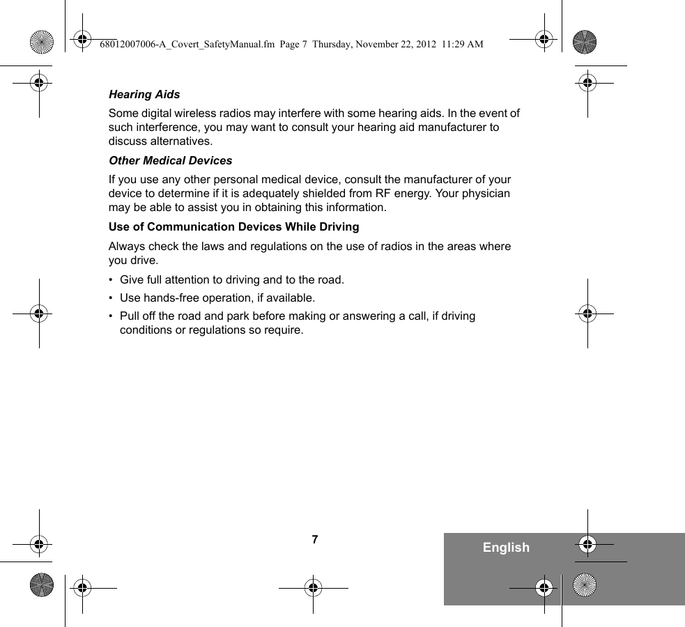 7EnglishHearing AidsSome digital wireless radios may interfere with some hearing aids. In the event of such interference, you may want to consult your hearing aid manufacturer to discuss alternatives.Other Medical DevicesIf you use any other personal medical device, consult the manufacturer of your device to determine if it is adequately shielded from RF energy. Your physician may be able to assist you in obtaining this information.Use of Communication Devices While DrivingAlways check the laws and regulations on the use of radios in the areas where you drive.• Give full attention to driving and to the road.• Use hands-free operation, if available.• Pull off the road and park before making or answering a call, if driving conditions or regulations so require.68012007006-A_Covert_SafetyManual.fm  Page 7  Thursday, November 22, 2012  11:29 AM