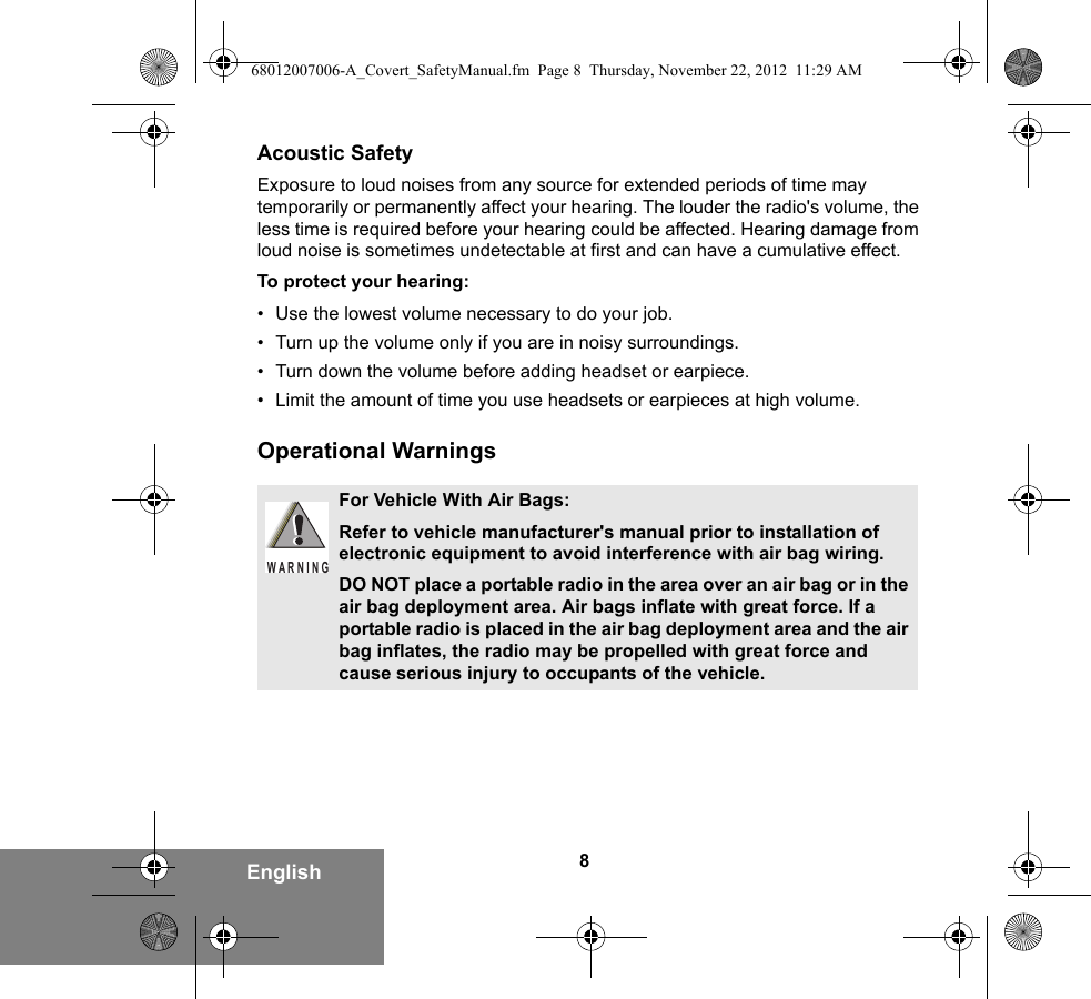 8EnglishAcoustic SafetyExposure to loud noises from any source for extended periods of time may temporarily or permanently affect your hearing. The louder the radio&apos;s volume, the less time is required before your hearing could be affected. Hearing damage from loud noise is sometimes undetectable at first and can have a cumulative effect.To protect your hearing:• Use the lowest volume necessary to do your job.• Turn up the volume only if you are in noisy surroundings.• Turn down the volume before adding headset or earpiece.• Limit the amount of time you use headsets or earpieces at high volume.Operational WarningsFor Vehicle With Air Bags:Refer to vehicle manufacturer&apos;s manual prior to installation of electronic equipment to avoid interference with air bag wiring.DO NOT place a portable radio in the area over an air bag or in the air bag deployment area. Air bags inflate with great force. If a portable radio is placed in the air bag deployment area and the air bag inflates, the radio may be propelled with great force and cause serious injury to occupants of the vehicle.WARNING68012007006-A_Covert_SafetyManual.fm  Page 8  Thursday, November 22, 2012  11:29 AM