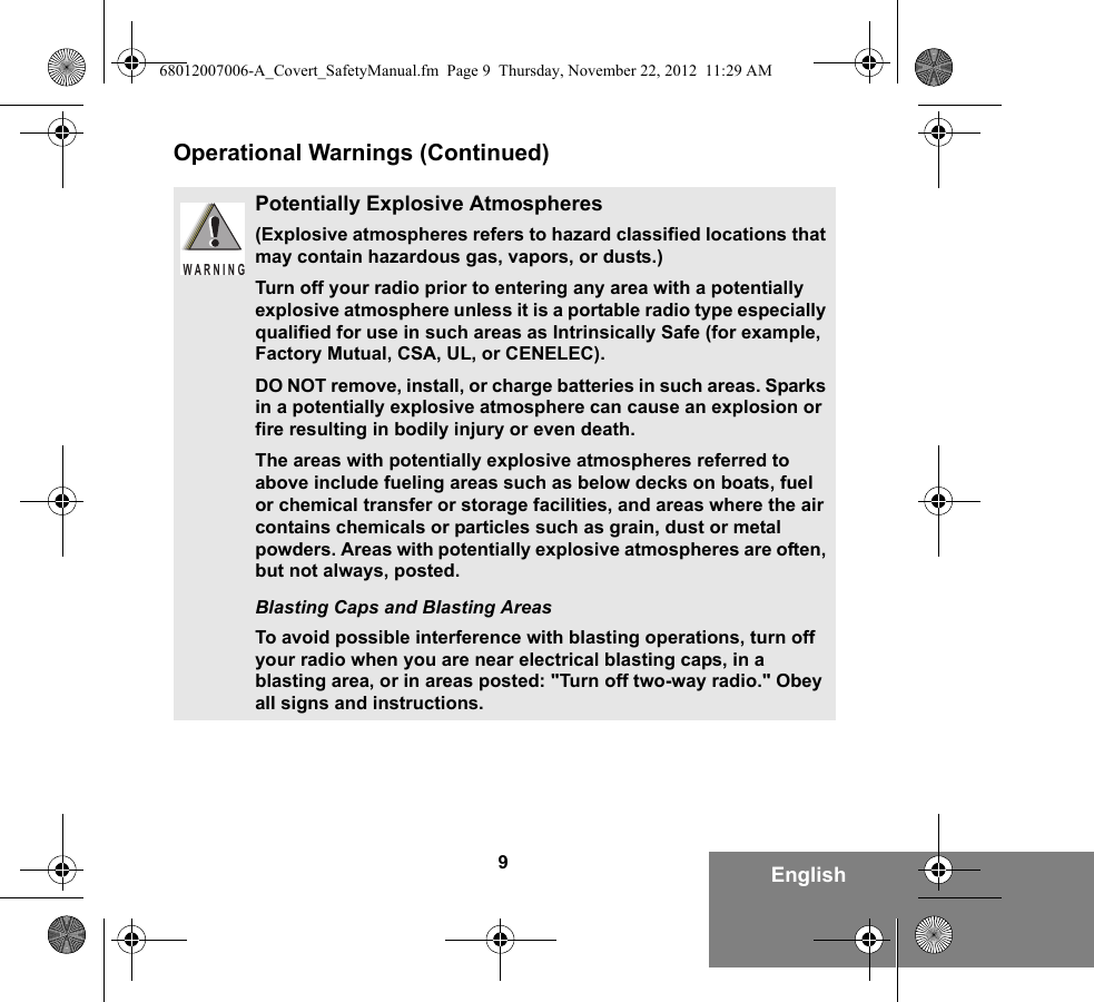 9EnglishOperational Warnings (Continued)Potentially Explosive Atmospheres (Explosive atmospheres refers to hazard classified locations that may contain hazardous gas, vapors, or dusts.) Turn off your radio prior to entering any area with a potentially explosive atmosphere unless it is a portable radio type especially qualified for use in such areas as Intrinsically Safe (for example, Factory Mutual, CSA, UL, or CENELEC).DO NOT remove, install, or charge batteries in such areas. Sparks in a potentially explosive atmosphere can cause an explosion or fire resulting in bodily injury or even death.The areas with potentially explosive atmospheres referred to above include fueling areas such as below decks on boats, fuel or chemical transfer or storage facilities, and areas where the air contains chemicals or particles such as grain, dust or metal powders. Areas with potentially explosive atmospheres are often, but not always, posted.Blasting Caps and Blasting AreasTo avoid possible interference with blasting operations, turn off your radio when you are near electrical blasting caps, in a blasting area, or in areas posted: &quot;Turn off two-way radio.&quot; Obey all signs and instructions. WARNING68012007006-A_Covert_SafetyManual.fm  Page 9  Thursday, November 22, 2012  11:29 AM