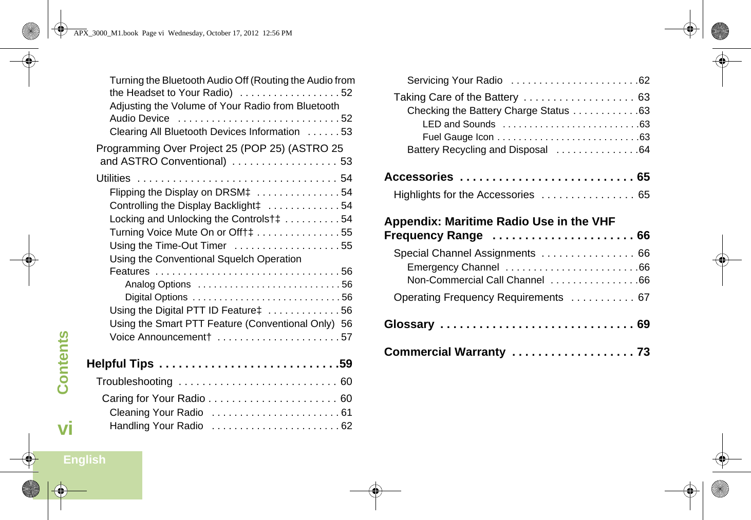 ContentsEnglishviTurning the Bluetooth Audio Off (Routing the Audio from the Headset to Your Radio)   . . . . . . . . . . . . . . . . . . 52Adjusting the Volume of Your Radio from Bluetooth Audio Device   . . . . . . . . . . . . . . . . . . . . . . . . . . . . . 52Clearing All Bluetooth Devices Information   . . . . . . 53Programming Over Project 25 (POP 25) (ASTRO 25 and ASTRO Conventional)  . . . . . . . . . . . . . . . . . . 53Utilities  . . . . . . . . . . . . . . . . . . . . . . . . . . . . . . . . . . 54Flipping the Display on DRSM‡  . . . . . . . . . . . . . . . 54Controlling the Display Backlight‡   . . . . . . . . . . . . . 54Locking and Unlocking the Controls†‡  . . . . . . . . . . 54Turning Voice Mute On or Off†‡ . . . . . . . . . . . . . . . 55Using the Time-Out Timer   . . . . . . . . . . . . . . . . . . . 55Using the Conventional Squelch Operation Features  . . . . . . . . . . . . . . . . . . . . . . . . . . . . . . . . . 56Analog Options  . . . . . . . . . . . . . . . . . . . . . . . . . . . 56Digital Options  . . . . . . . . . . . . . . . . . . . . . . . . . . . . 56Using the Digital PTT ID Feature‡  . . . . . . . . . . . . . 56Using the Smart PTT Feature (Conventional Only)  56Voice Announcement†  . . . . . . . . . . . . . . . . . . . . . . 57Helpful Tips  . . . . . . . . . . . . . . . . . . . . . . . . . . . .59Troubleshooting  . . . . . . . . . . . . . . . . . . . . . . . . . . . 60  Caring for Your Radio . . . . . . . . . . . . . . . . . . . . . . 60Cleaning Your Radio   . . . . . . . . . . . . . . . . . . . . . . . 61Handling Your Radio   . . . . . . . . . . . . . . . . . . . . . . . 62Servicing Your Radio   . . . . . . . . . . . . . . . . . . . . . . .62Taking Care of the Battery  . . . . . . . . . . . . . . . . . . . 63Checking the Battery Charge Status . . . . . . . . . . . .63LED and Sounds   . . . . . . . . . . . . . . . . . . . . . . . . . .63Fuel Gauge Icon . . . . . . . . . . . . . . . . . . . . . . . . . . .63Battery Recycling and Disposal   . . . . . . . . . . . . . . .64Accessories  . . . . . . . . . . . . . . . . . . . . . . . . . . . 65Highlights for the Accessories  . . . . . . . . . . . . . . . . 65Appendix: Maritime Radio Use in the VHF Frequency Range   . . . . . . . . . . . . . . . . . . . . . . 66Special Channel Assignments  . . . . . . . . . . . . . . . . 66Emergency Channel  . . . . . . . . . . . . . . . . . . . . . . . .66Non-Commercial Call Channel  . . . . . . . . . . . . . . . .66Operating Frequency Requirements   . . . . . . . . . . . 67Glossary  . . . . . . . . . . . . . . . . . . . . . . . . . . . . . . 69Commercial Warranty  . . . . . . . . . . . . . . . . . . . 73APX_3000_M1.book  Page vi  Wednesday, October 17, 2012  12:56 PM