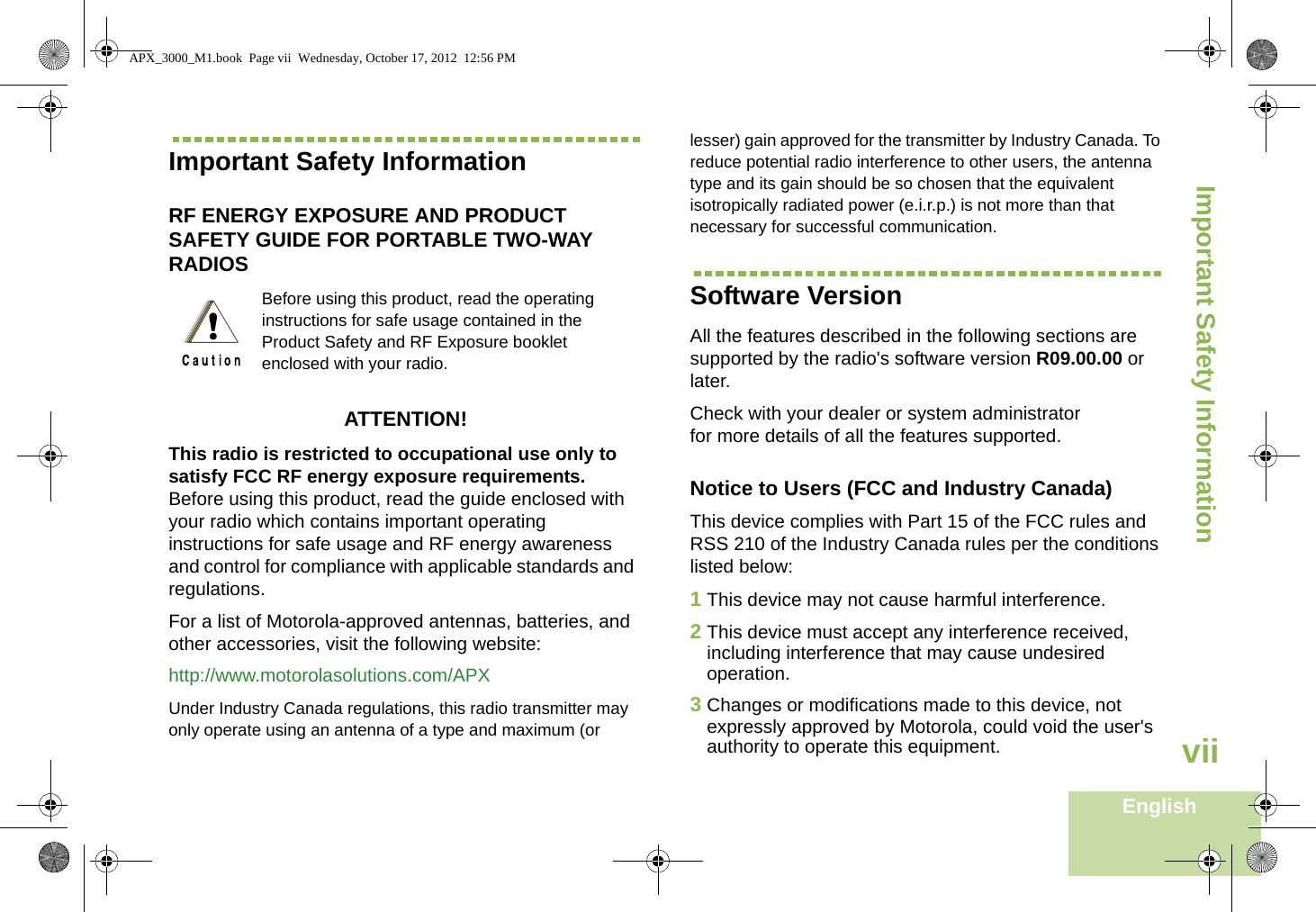 Important Safety InformationEnglishviiImportant Safety InformationRF ENERGY EXPOSURE AND PRODUCT SAFETY GUIDE FOR PORTABLE TWO-WAY RADIOS ATTENTION! This radio is restricted to occupational use only to satisfy FCC RF energy exposure requirements. Before using this product, read the guide enclosed with your radio which contains important operating instructions for safe usage and RF energy awareness and control for compliance with applicable standards and  regulations.For a list of Motorola-approved antennas, batteries, and other accessories, visit the following website: http://www.motorolasolutions.com/APX Under Industry Canada regulations, this radio transmitter may only operate using an antenna of a type and maximum (or lesser) gain approved for the transmitter by Industry Canada. To reduce potential radio interference to other users, the antenna type and its gain should be so chosen that the equivalent isotropically radiated power (e.i.r.p.) is not more than that necessary for successful communication.Software VersionAll the features described in the following sections are supported by the radio&apos;s software version R09.00.00 or later. Check with your dealer or system administrator for more details of all the features supported.Notice to Users (FCC and Industry Canada)This device complies with Part 15 of the FCC rules and RSS 210 of the Industry Canada rules per the conditions listed below:1This device may not cause harmful interference.2This device must accept any interference received, including interference that may cause undesired operation.3Changes or modifications made to this device, not expressly approved by Motorola, could void the user&apos;s authority to operate this equipment.Before using this product, read the operating instructions for safe usage contained in the Product Safety and RF Exposure booklet enclosed with your radio.!APX_3000_M1.book  Page vii  Wednesday, October 17, 2012  12:56 PM