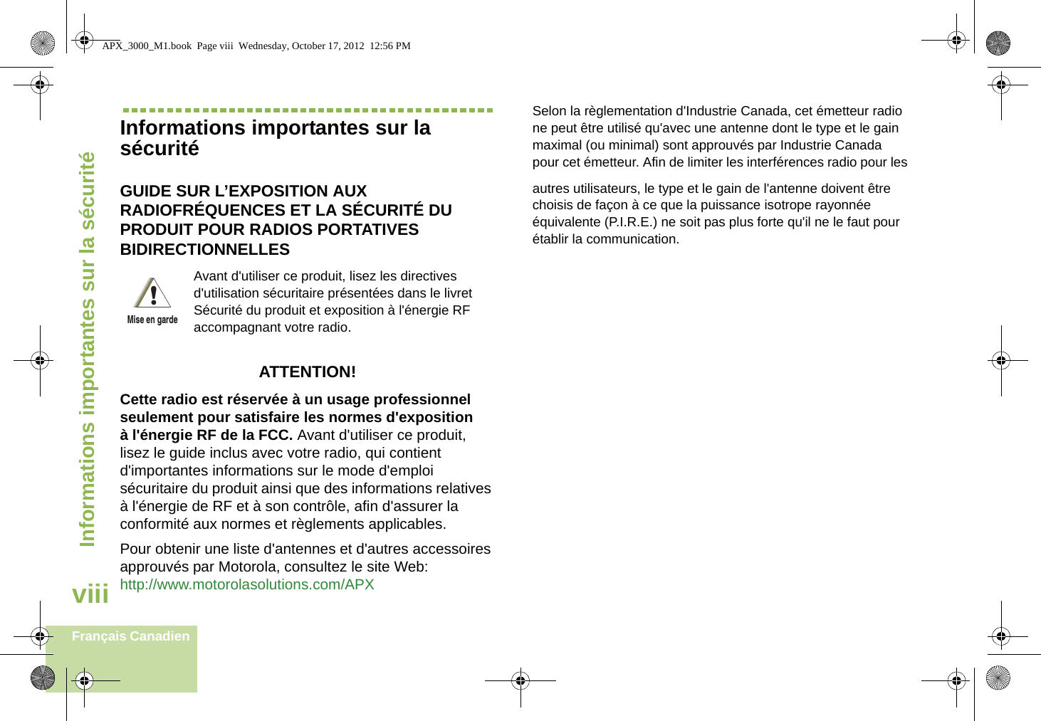 Informations importantes sur la sécuritéviiiFrançais CanadienInformations importantes sur la sécuritéGUIDE SUR L’EXPOSITION AUX RADIOFRÉQUENCES ET LA SÉCURITÉ DU PRODUIT POUR RADIOS PORTATIVES BIDIRECTIONNELLESATTENTION! Cette radio est réservée à un usage professionnel seulement pour satisfaire les normes d&apos;exposition à l&apos;énergie RF de la FCC. Avant d&apos;utiliser ce produit, lisez le guide inclus avec votre radio, qui contient d&apos;importantes informations sur le mode d&apos;emploi sécuritaire du produit ainsi que des informations relatives à l&apos;énergie de RF et à son contrôle, afin d&apos;assurer la conformité aux normes et règlements applicables. Pour obtenir une liste d&apos;antennes et d&apos;autres accessoires approuvés par Motorola, consultez le site Web: http://www.motorolasolutions.com/APX Selon la règlementation d&apos;Industrie Canada, cet émetteur radio ne peut être utilisé qu&apos;avec une antenne dont le type et le gain maximal (ou minimal) sont approuvés par Industrie Canada pour cet émetteur. Afin de limiter les interférences radio pour lesautres utilisateurs, le type et le gain de l&apos;antenne doivent être choisis de façon à ce que la puissance isotrope rayonnée équivalente (P.I.R.E.) ne soit pas plus forte qu&apos;il ne le faut pour établir la communication.Avant d&apos;utiliser ce produit, lisez les directives d&apos;utilisation sécuritaire présentées dans le livret Sécurité du produit et exposition à l&apos;énergie RF accompagnant votre radio.!Mise en gardeAPX_3000_M1.book  Page viii  Wednesday, October 17, 2012  12:56 PM