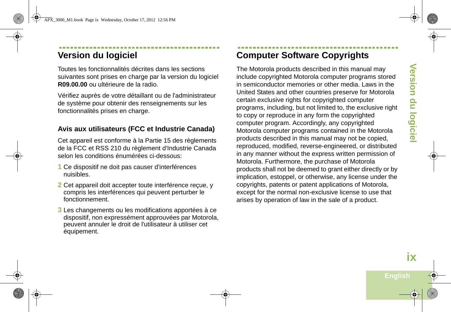 Version du logicielEnglishixVersion du logicielToutes les fonctionnalités décrites dans les sections suivantes sont prises en charge par la version du logiciel R09.00.00 ou ultérieure de la radio.Vérifiez auprès de votre détaillant ou de l&apos;administrateur de système pour obtenir des renseignements sur les fonctionnalités prises en charge.Avis aux utilisateurs (FCC et Industrie Canada)Cet appareil est conforme à la Partie 15 des règlements de la FCC et RSS 210 du règlement d&apos;Industrie Canada selon les conditions énumérées ci-dessous:1Ce dispositif ne doit pas causer d&apos;interférences nuisibles.2Cet appareil doit accepter toute interférence reçue, y compris les interférences qui peuvent perturber le fonctionnement.3Les changements ou les modifications apportées à ce dispositif, non expressément approuvées par Motorola, peuvent annuler le droit de l&apos;utilisateur à utiliser cet équipement.Computer Software CopyrightsThe Motorola products described in this manual may include copyrighted Motorola computer programs stored in semiconductor memories or other media. Laws in the United States and other countries preserve for Motorola certain exclusive rights for copyrighted computer programs, including, but not limited to, the exclusive right to copy or reproduce in any form the copyrighted computer program. Accordingly, any copyrighted Motorola computer programs contained in the Motorola products described in this manual may not be copied, reproduced, modified, reverse-engineered, or distributed in any manner without the express written permission of Motorola. Furthermore, the purchase of Motorola products shall not be deemed to grant either directly or by implication, estoppel, or otherwise, any license under the copyrights, patents or patent applications of Motorola, except for the normal non-exclusive license to use that arises by operation of law in the sale of a product.APX_3000_M1.book  Page ix  Wednesday, October 17, 2012  12:56 PM