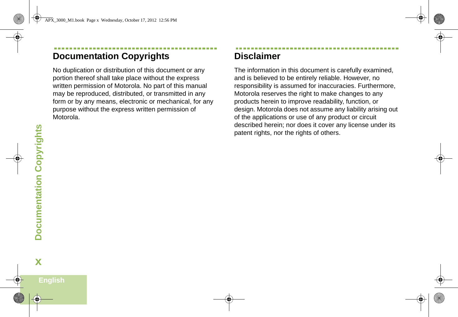 Documentation CopyrightsEnglishxDocumentation CopyrightsNo duplication or distribution of this document or any portion thereof shall take place without the express written permission of Motorola. No part of this manual may be reproduced, distributed, or transmitted in any form or by any means, electronic or mechanical, for any purpose without the express written permission of Motorola.DisclaimerThe information in this document is carefully examined, and is believed to be entirely reliable. However, no responsibility is assumed for inaccuracies. Furthermore, Motorola reserves the right to make changes to any products herein to improve readability, function, or design. Motorola does not assume any liability arising out of the applications or use of any product or circuit described herein; nor does it cover any license under its patent rights, nor the rights of others. APX_3000_M1.book  Page x  Wednesday, October 17, 2012  12:56 PM