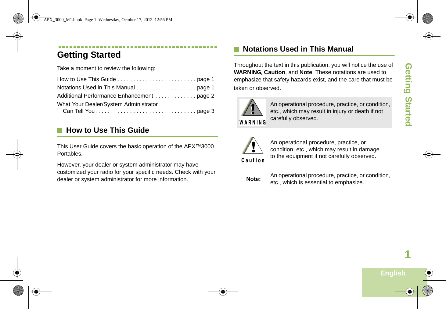 Getting StartedEnglish1Getting StartedTake a moment to review the following:How to Use This Guide . . . . . . . . . . . . . . . . . . . . . . . . . page 1Notations Used in This Manual . . . . . . . . . . . . . . . . . . . page 1Additional Performance Enhancement . . . . . . . . . . . . . page 2What Your Dealer/System Administrator Can Tell You. . . . . . . . . . . . . . . . . . . . . . . . . . . . . . . . page 3How to Use This GuideThis User Guide covers the basic operation of the APX™3000 Portables.However, your dealer or system administrator may have customized your radio for your specific needs. Check with your dealer or system administrator for more information.Notations Used in This ManualThroughout the text in this publication, you will notice the use of WARNING, Caution, and Note. These notations are used to emphasize that safety hazards exist, and the care that must be taken or observed.An operational procedure, practice, or condition, etc., which may result in injury or death if not carefully observed.An operational procedure, practice, or condition, etc., which may result in damage to the equipment if not carefully observed.Note: An operational procedure, practice, or condition, etc., which is essential to emphasize.!!!APX_3000_M1.book  Page 1  Wednesday, October 17, 2012  12:56 PM