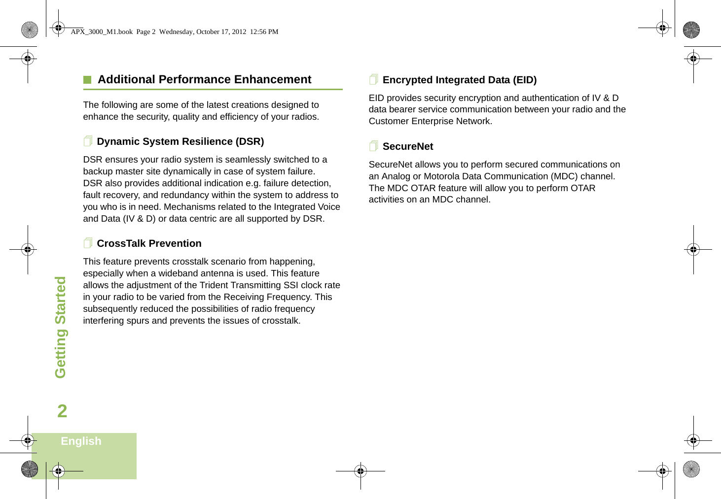 Getting StartedEnglish2Additional Performance EnhancementThe following are some of the latest creations designed to enhance the security, quality and efficiency of your radios.Dynamic System Resilience (DSR)DSR ensures your radio system is seamlessly switched to a backup master site dynamically in case of system failure. DSR also provides additional indication e.g. failure detection, fault recovery, and redundancy within the system to address to you who is in need. Mechanisms related to the Integrated Voice and Data (IV &amp; D) or data centric are all supported by DSR.CrossTalk PreventionThis feature prevents crosstalk scenario from happening, especially when a wideband antenna is used. This feature allows the adjustment of the Trident Transmitting SSI clock rate in your radio to be varied from the Receiving Frequency. This subsequently reduced the possibilities of radio frequency interfering spurs and prevents the issues of crosstalk. Encrypted Integrated Data (EID)EID provides security encryption and authentication of IV &amp; D data bearer service communication between your radio and the Customer Enterprise Network.SecureNetSecureNet allows you to perform secured communications on an Analog or Motorola Data Communication (MDC) channel. The MDC OTAR feature will allow you to perform OTAR activities on an MDC channel.APX_3000_M1.book  Page 2  Wednesday, October 17, 2012  12:56 PM