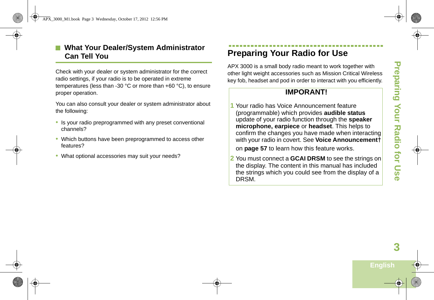 Preparing Your Radio for UseEnglish3What Your Dealer/System AdministratorCan Tell YouCheck with your dealer or system administrator for the correct radio settings, if your radio is to be operated in extreme temperatures (less than -30 °C or more than +60 °C), to ensure proper operation.You can also consult your dealer or system administrator about the following:•Is your radio preprogrammed with any preset conventional channels?•Which buttons have been preprogrammed to access other features? •What optional accessories may suit your needs?Preparing Your Radio for UseAPX 3000 is a small body radio meant to work together with other light weight accessories such as Mission Critical Wireless key fob, headset and pod in order to interact with you efficiently. IMPORANT!1Your radio has Voice Announcement feature (programmable) which provides audible status update of your radio function through the speaker microphone, earpiece or headset. This helps to confirm the changes you have made when interacting with your radio in covert. See Voice Announcement† on page 57 to learn how this feature works. 2You must connect a GCAI DRSM to see the strings on the display. The content in this manual has included the strings which you could see from the display of a DRSM. APX_3000_M1.book  Page 3  Wednesday, October 17, 2012  12:56 PM