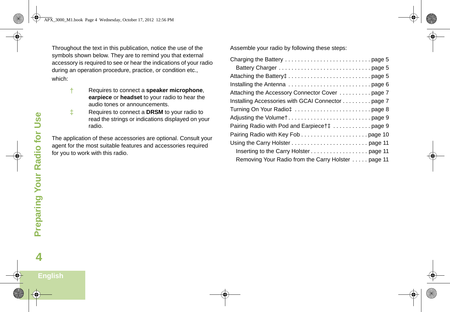 Preparing Your Radio for UseEnglish4Throughout the text in this publication, notice the use of the symbols shown below. They are to remind you that external accessory is required to see or hear the indications of your radio during an operation procedure, practice, or condition etc., which:The application of these accessories are optional. Consult your agent for the most suitable features and accessories required for you to work with this radio.Assemble your radio by following these steps:Charging the Battery . . . . . . . . . . . . . . . . . . . . . . . . . . . page 5Battery Charger . . . . . . . . . . . . . . . . . . . . . . . . . . . . . page 5Attaching the Battery‡ . . . . . . . . . . . . . . . . . . . . . . . . . . page 5Installing the Antenna  . . . . . . . . . . . . . . . . . . . . . . . . . . page 6Attaching the Accessory Connector Cover . . . . . . . . . . page 7Installing Accessories with GCAI Connector . . . . . . . . . page 7Turning On Your Radio‡  . . . . . . . . . . . . . . . . . . . . . . . . page 8Adjusting the Volume†. . . . . . . . . . . . . . . . . . . . . . . . . . page 9Pairing Radio with Pod and Earpiece†‡  . . . . . . . . . . . . page 9Pairing Radio with Key Fob . . . . . . . . . . . . . . . . . . . . . page 10Using the Carry Holster . . . . . . . . . . . . . . . . . . . . . . . . page 11Inserting to the Carry Holster . . . . . . . . . . . . . . . . . . page 11Removing Your Radio from the Carry Holster . . . . . page 11†Requires to connect a speaker microphone, earpiece or headset to your radio to hear the audio tones or announcements.‡Requires to connect a DRSM to your radio to read the strings or indications displayed on your radio.APX_3000_M1.book  Page 4  Wednesday, October 17, 2012  12:56 PM