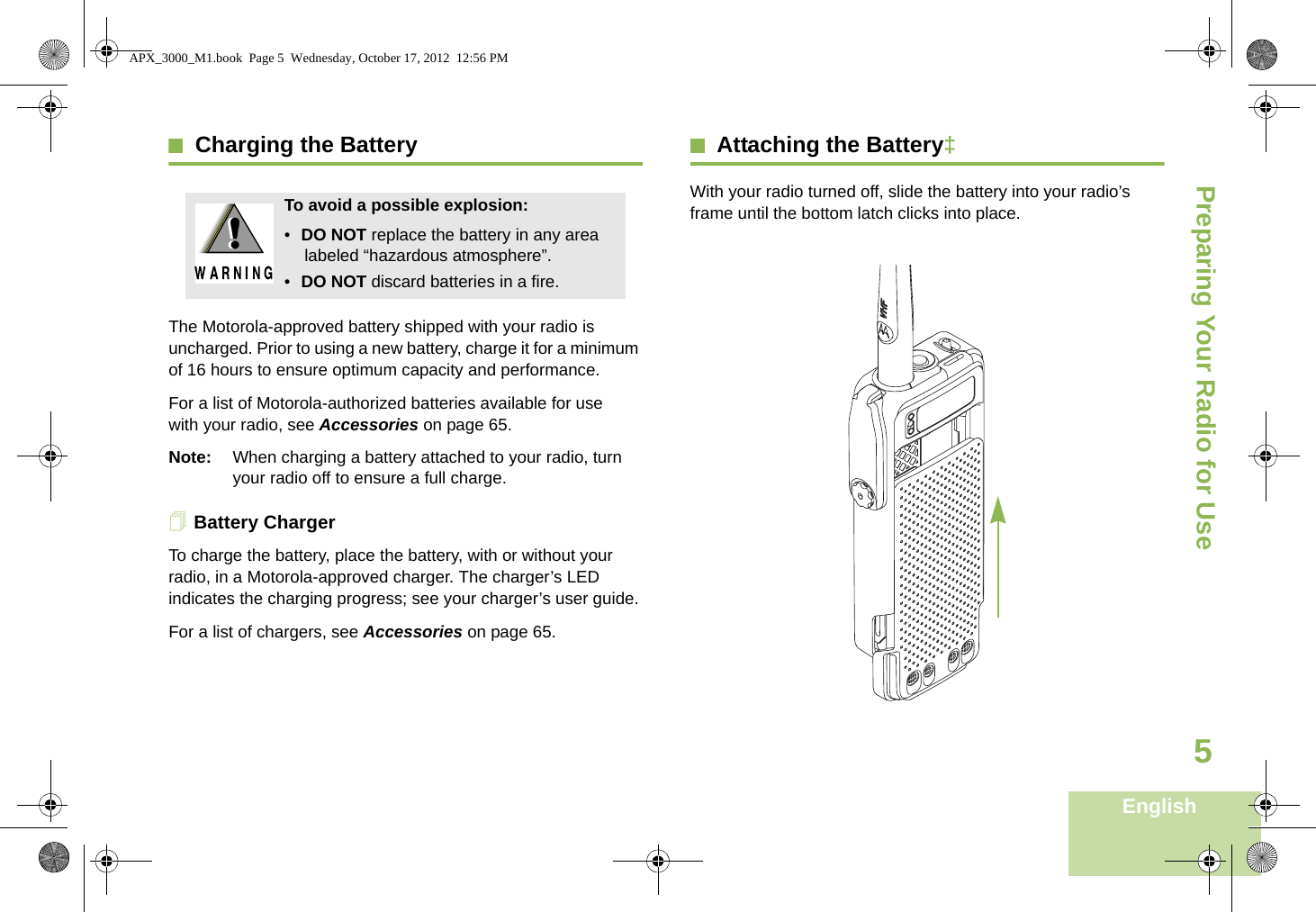 Preparing Your Radio for UseEnglish5Charging the BatteryThe Motorola-approved battery shipped with your radio is uncharged. Prior to using a new battery, charge it for a minimum of 16 hours to ensure optimum capacity and performance. For a list of Motorola-authorized batteries available for use with your radio, see Accessories on page 65.Note: When charging a battery attached to your radio, turn your radio off to ensure a full charge.Battery ChargerTo charge the battery, place the battery, with or without your radio, in a Motorola-approved charger. The charger’s LED indicates the charging progress; see your charger’s user guide.For a list of chargers, see Accessories on page 65.Attaching the Battery‡With your radio turned off, slide the battery into your radio’s frame until the bottom latch clicks into place.   To avoid a possible explosion:•DO NOT replace the battery in any area labeled “hazardous atmosphere”.•DO NOT discard batteries in a fire.!!APX_3000_M1.book  Page 5  Wednesday, October 17, 2012  12:56 PM