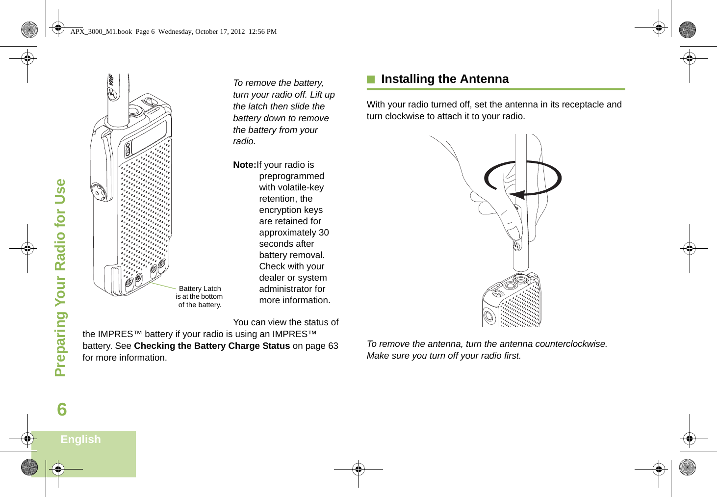 Preparing Your Radio for UseEnglish6    To remove the battery, turn your radio off. Lift up the latch then slide the battery down to remove the battery from your radio.Note:If your radio is preprogrammed with volatile-key retention, the encryption keys are retained for approximately 30 seconds after battery removal. Check with your dealer or system administrator for more information.You can view the status of the IMPRES™ battery if your radio is using an IMPRES™ battery. See Checking the Battery Charge Status on page 63 for more information.Installing the AntennaWith your radio turned off, set the antenna in its receptacle and turn clockwise to attach it to your radio.   To remove the antenna, turn the antenna counterclockwise. Make sure you turn off your radio first.Battery Latch is at the bottom of the battery.APX_3000_M1.book  Page 6  Wednesday, October 17, 2012  12:56 PM