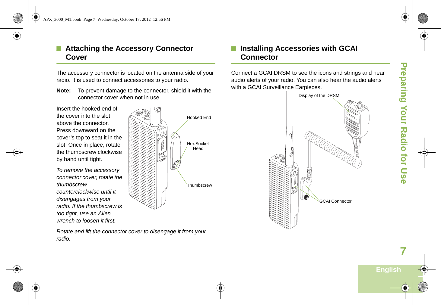 Preparing Your Radio for UseEnglish7Attaching the Accessory Connector CoverThe accessory connector is located on the antenna side of your radio. It is used to connect accessories to your radio.Note: To prevent damage to the connector, shield it with the connector cover when not in use.Insert the hooked end of the cover into the slot above the connector. Press downward on the cover’s top to seat it in the slot. Once in place, rotate the thumbscrew clockwise by hand until tight.    To remove the accessory connector cover, rotate the thumbscrew counterclockwise until it disengages from your radio. If the thumbscrew is too tight, use an Allen wrench to loosen it first.Rotate and lift the connector cover to disengage it from your radio.Installing Accessories with GCAI ConnectorConnect a GCAI DRSM to see the icons and strings and hear audio alerts of your radio. You can also hear the audio alerts with a GCAI Surveillance Earpieces.  Hooked EndThumbscrewHex Socket HeadGCAI ConnectorDisplay of the DRSMAPX_3000_M1.book  Page 7  Wednesday, October 17, 2012  12:56 PM