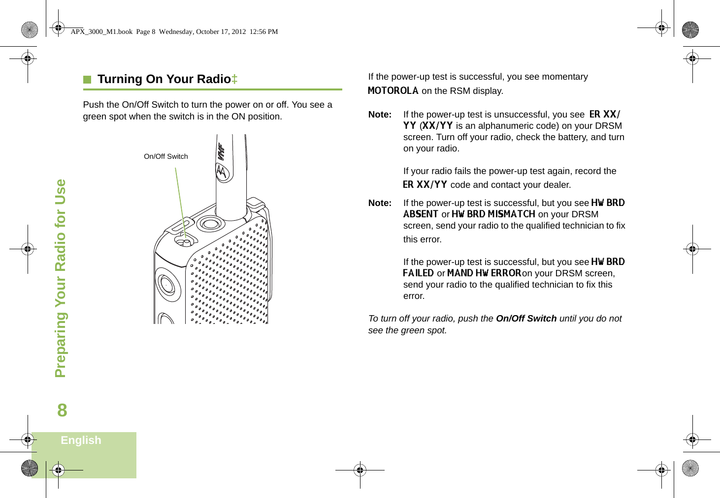 Preparing Your Radio for UseEnglish8Turning On Your Radio‡Push the On/Off Switch to turn the power on or off. You see a green spot when the switch is in the ON position.   If the power-up test is successful, you see momentary MOTOROLA on the RSM display.Note: If the power-up test is unsuccessful, you see  ER XX/YY (XX/YY is an alphanumeric code) on your DRSM screen. Turn off your radio, check the battery, and turn on your radio. If your radio fails the power-up test again, record the ER XX/YY code and contact your dealer.Note: If the power-up test is successful, but you see HW BRD ABSENT or HW BRD MISMATCH on your DRSM screen, send your radio to the qualified technician to fix this error.If the power-up test is successful, but you see HW BRD FAILED or MAND HW ERRORon your DRSM screen,  send your radio to the qualified technician to fix this error.To turn off your radio, push the On/Off Switch until you do not see the green spot.On/Off SwitchAPX_3000_M1.book  Page 8  Wednesday, October 17, 2012  12:56 PM