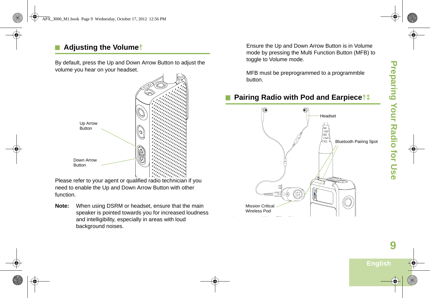 Preparing Your Radio for UseEnglish9Adjusting the Volume†By default, press the Up and Down Arrow Button to adjust the volume you hear on your headset.   Please refer to your agent or qualified radio technician if you need to enable the Up and Down Arrow Button with other function.Note: When using DSRM or headset, ensure that the main speaker is pointed towards you for increased loudness and intelligibility, especially in areas with loud background noises.Ensure the Up and Down Arrow Button is in Volume mode by pressing the Multi Function Button (MFB) to toggle to Volume mode. MFB must be preprogrammed to a programmble button.Pairing Radio with Pod and Earpiece†‡Up Arrow ButtonDown Arrow ButtonMission Critical Wireless PodHeadsetBluetooth Pairing SpotAPX_3000_M1.book  Page 9  Wednesday, October 17, 2012  12:56 PM