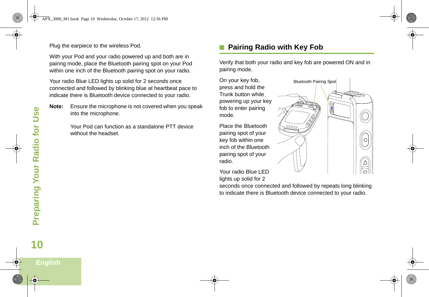 Preparing Your Radio for UseEnglish10Plug the earpiece to the wireless Pod.With your Pod and your radio powered up and both are in pairing mode, place the Bluetooth pairing spot on your Pod within one inch of the Bluetooth pairing spot on your radio.Your radio Blue LED lights up solid for 2 seconds once connected and followed by blinking blue at heartbeat pace to indicate there is Bluetooth device connected to your radio. Note: Ensure the microphone is not covered when you speak into the microphone.Your Pod can function as a standalone PTT device without the headset.Pairing Radio with Key FobVerify that both your radio and key fob are powered ON and in pairing mode. On your key fob, press and hold the Trunk button while powering up your key fob to enter pairing mode.Place the Bluetooth pairing spot of your key fob within one inch of the Bluetooth pairing spot of your radio.Your radio Blue LED lights up solid for 2 seconds once connected and followed by repeats long blinking to indicate there is Bluetooth device connected to your radio.  Bluetooth Pairing SpotAPX_3000_M1.book  Page 10  Wednesday, October 17, 2012  12:56 PM