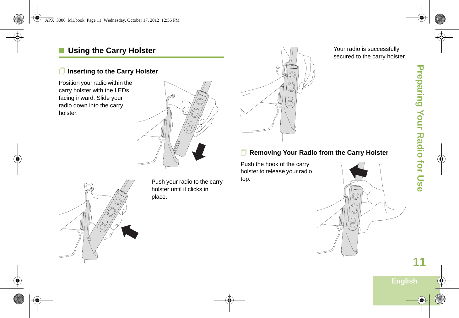 Preparing Your Radio for UseEnglish11Using the Carry HolsterInserting to the Carry HolsterPosition your radio within the carry holster with the LEDs facing inward. Slide your radio down into the carry holster.Push your radio to the carry holster until it clicks in place.Your radio is successfully secured to the carry holster.Removing Your Radio from the Carry HolsterPush the hook of the carry holster to release your radio top. APX_3000_M1.book  Page 11  Wednesday, October 17, 2012  12:56 PM