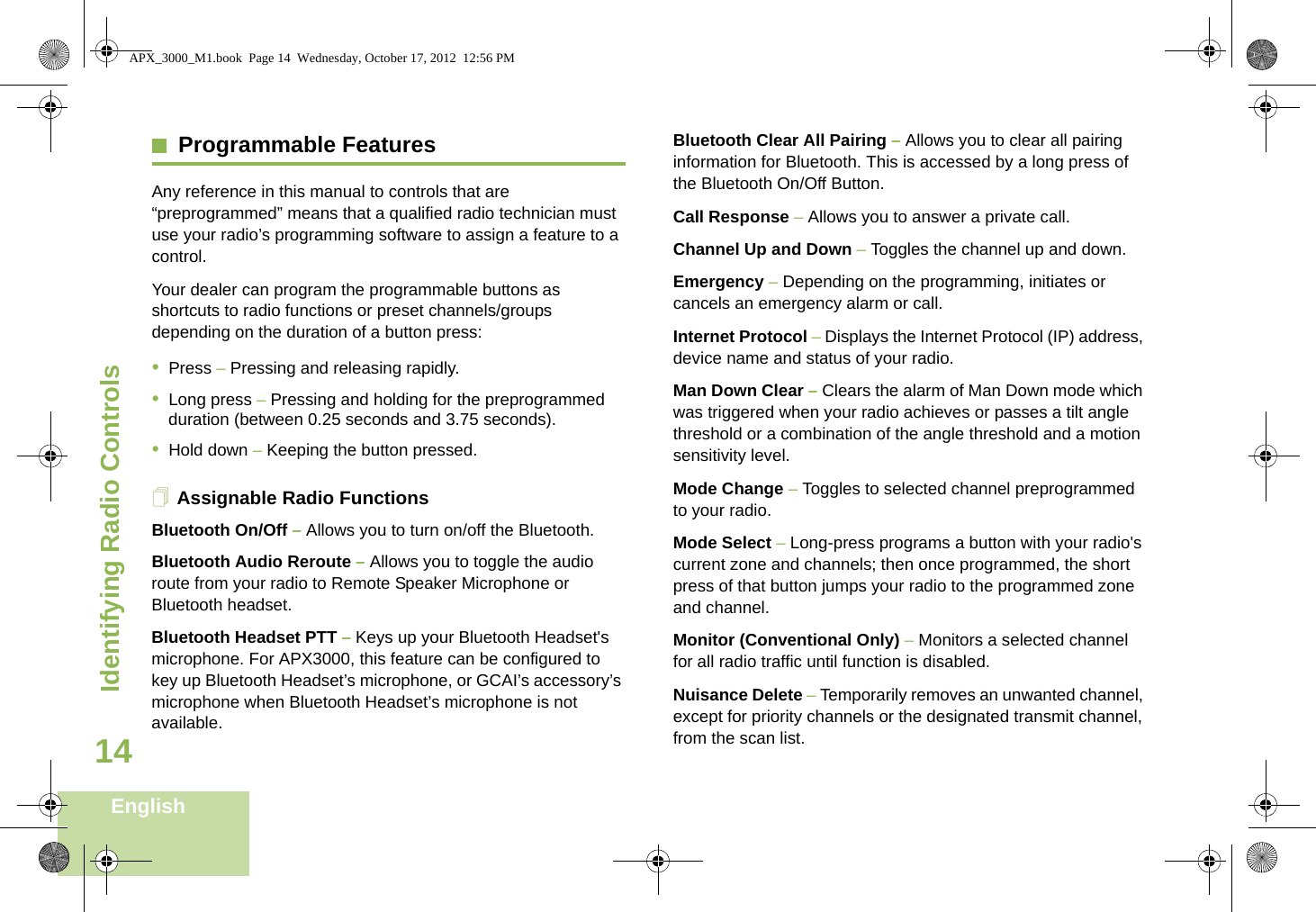 Identifying Radio ControlsEnglish14Programmable FeaturesAny reference in this manual to controls that are “preprogrammed” means that a qualified radio technician must use your radio’s programming software to assign a feature to a control.Your dealer can program the programmable buttons as shortcuts to radio functions or preset channels/groups depending on the duration of a button press:•Press – Pressing and releasing rapidly.•Long press – Pressing and holding for the preprogrammed duration (between 0.25 seconds and 3.75 seconds).•Hold down – Keeping the button pressed.Assignable Radio FunctionsBluetooth On/Off – Allows you to turn on/off the Bluetooth.Bluetooth Audio Reroute – Allows you to toggle the audio route from your radio to Remote Speaker Microphone or Bluetooth headset.Bluetooth Headset PTT – Keys up your Bluetooth Headset&apos;s microphone. For APX3000, this feature can be configured to key up Bluetooth Headset’s microphone, or GCAI’s accessory’s microphone when Bluetooth Headset’s microphone is not available.Bluetooth Clear All Pairing – Allows you to clear all pairing information for Bluetooth. This is accessed by a long press of the Bluetooth On/Off Button.Call Response – Allows you to answer a private call.Channel Up and Down – Toggles the channel up and down.Emergency – Depending on the programming, initiates or cancels an emergency alarm or call.Internet Protocol – Displays the Internet Protocol (IP) address, device name and status of your radio.Man Down Clear – Clears the alarm of Man Down mode which was triggered when your radio achieves or passes a tilt angle threshold or a combination of the angle threshold and a motion sensitivity level.Mode Change – Toggles to selected channel preprogrammed to your radio.Mode Select – Long-press programs a button with your radio&apos;s current zone and channels; then once programmed, the short press of that button jumps your radio to the programmed zone and channel.Monitor (Conventional Only) – Monitors a selected channel for all radio traffic until function is disabled.Nuisance Delete – Temporarily removes an unwanted channel, except for priority channels or the designated transmit channel, from the scan list. APX_3000_M1.book  Page 14  Wednesday, October 17, 2012  12:56 PM