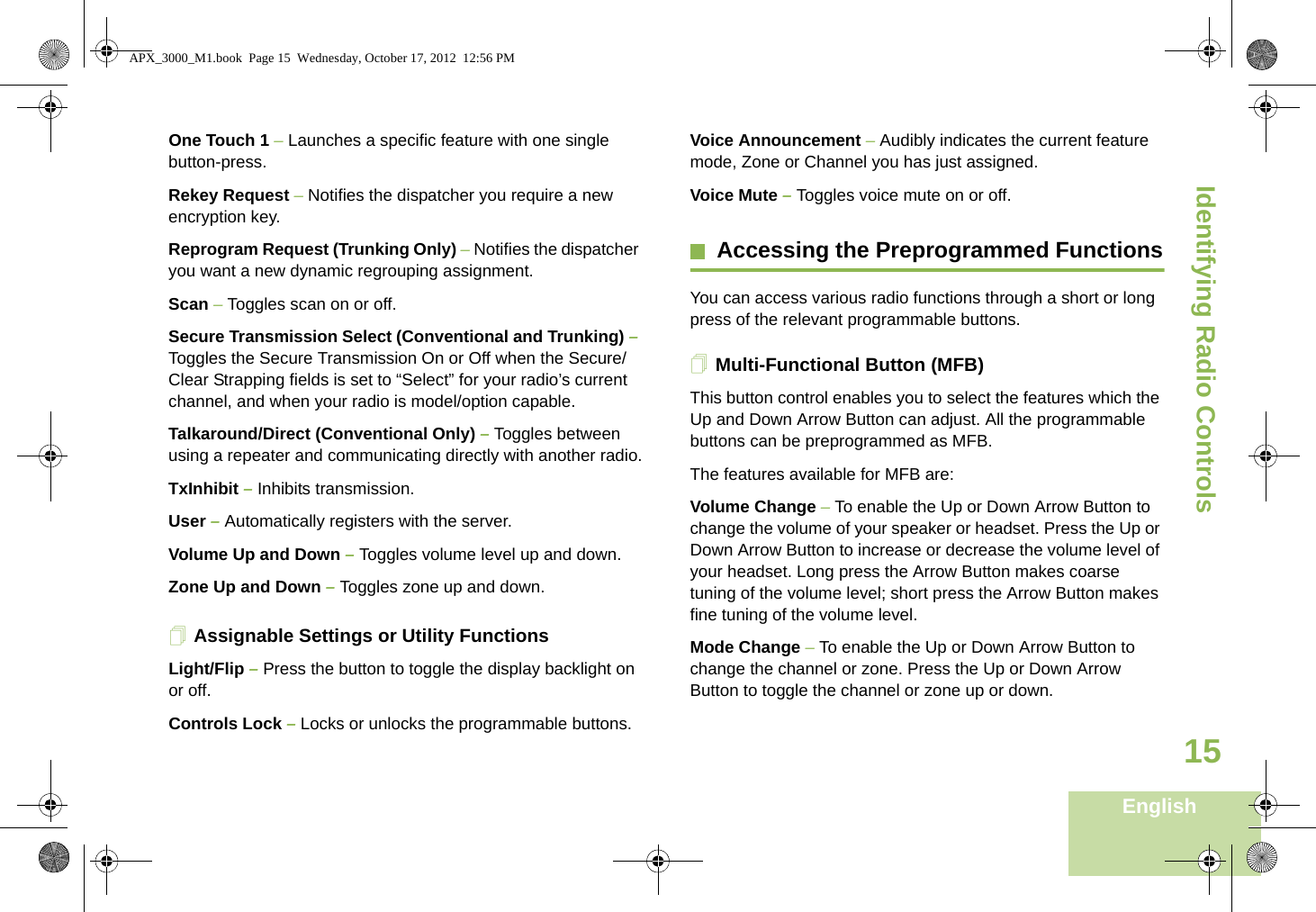Identifying Radio ControlsEnglish15One Touch 1 – Launches a specific feature with one single button-press. Rekey Request – Notifies the dispatcher you require a new   encryption key.Reprogram Request (Trunking Only) – Notifies the dispatcher you want a new dynamic regrouping assignment.Scan – Toggles scan on or off.Secure Transmission Select (Conventional and Trunking) – Toggles the Secure Transmission On or Off when the Secure/Clear Strapping fields is set to “Select” for your radio’s current channel, and when your radio is model/option capable. Talkaround/Direct (Conventional Only) – Toggles between using a repeater and communicating directly with another radio.TxInhibit – Inhibits transmission. User – Automatically registers with the server.Volume Up and Down – Toggles volume level up and down.Zone Up and Down – Toggles zone up and down.Assignable Settings or Utility FunctionsLight/Flip – Press the button to toggle the display backlight on or off.Controls Lock – Locks or unlocks the programmable buttons.Voice Announcement – Audibly indicates the current feature mode, Zone or Channel you has just assigned.Voice Mute – Toggles voice mute on or off.Accessing the Preprogrammed FunctionsYou can access various radio functions through a short or long press of the relevant programmable buttons.Multi-Functional Button (MFB)This button control enables you to select the features which the Up and Down Arrow Button can adjust. All the programmable buttons can be preprogrammed as MFB. The features available for MFB are:Volume Change – To enable the Up or Down Arrow Button to change the volume of your speaker or headset. Press the Up or Down Arrow Button to increase or decrease the volume level of your headset. Long press the Arrow Button makes coarse tuning of the volume level; short press the Arrow Button makes fine tuning of the volume level. Mode Change – To enable the Up or Down Arrow Button to change the channel or zone. Press the Up or Down Arrow Button to toggle the channel or zone up or down.APX_3000_M1.book  Page 15  Wednesday, October 17, 2012  12:56 PM
