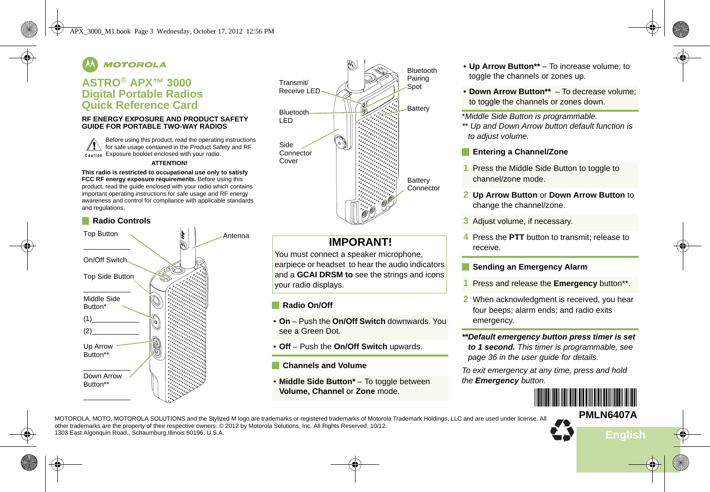 EnglishmASTRO® APX™ 3000Digital Portable RadiosQuick Reference CardRF ENERGY EXPOSURE AND PRODUCT SAFETY GUIDE FOR PORTABLE TWO-WAY RADIOSATTENTION!This radio is restricted to occupational use only to satisfy FCC RF energy exposure requirements. Before using this product, read the guide enclosed with your radio which contains important operating instructions for safe usage and RF energy awareness and control for compliance with applicable standards and regulations.Radio Controls      Radio On/OffChannels and Volume*Middle Side Button is programmable.** Up and Down Arrow button default function is to adjust volume.Entering a Channel/ZoneSending an Emergency Alarm**Default emergency button press timer is set to 1 second. This timer is programmable, see page 36 in the user guide for details.To exit emergency at any time, press and hold the Emergency button.Before using this product, read the operating instructions for safe usage contained in the Product Safety and RF Exposure booklet enclosed with your radio.!Top Button____________Up Arrow Button**____________AntennaTop Side Button____________Middle Side  Button*(1)____________(2)____________Down Arrow Button**____________On/Off SwitchIMPORANT!You must connect a speaker microphone, earpiece or headset  to hear the audio indicators and a GCAI DRSM to see the strings and icons your radio displays. •On – Push the On/Off Switch downwards. You see a Green Dot.•Off – Push the On/Off Switch upwards.•Middle Side Button* – To toggle between Volume, Channel or Zone mode.Side Connector CoverBattery ConnectorTransmit/Receive LEDBatteryBluetooth Pairing SpotBluetooth LED•Up Arrow Button** – To increase volume; to toggle the channels or zones up.•Down Arrow Button**  – To decrease volume; to toggle the channels or zones down.1Press the Middle Side Button to toggle to channel/zone mode.2Up Arrow Button or Down Arrow Button to change the channel/zone.3Adjust volume, if necessary.4Press the PTT button to transmit; release to receive.1Press and release the Emergency button**. 2When acknowledgment is received, you hear four beeps; alarm ends; and radio exits emergency.*PMLN6407A*PMLN6407AMOTOROLA, MOTO, MOTOROLA SOLUTIONS and the Stylized M logo are trademarks or registered trademarks of Motorola Trademark Holdings, LLC and are used under license. All other trademarks are the property of their respective owners. © 2012 by Motorola Solutions, Inc. All Rights Reserved. 10/12. 1303 East Algonquin Road., Schaumburg,Illinois 60196, U.S.A.APX_3000_M1.book  Page 3  Wednesday, October 17, 2012  12:56 PM