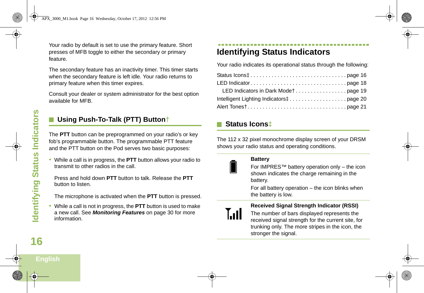 Identifying Status IndicatorsEnglish16Your radio by default is set to use the primary feature. Short presses of MFB toggle to either the secondary or primary feature.The secondary feature has an inactivity timer. This timer starts when the secondary feature is left idle. Your radio returns to primary feature when this timer expires.Consult your dealer or system administrator for the best option available for MFB.Using Push-To-Talk (PTT) Button†The PTT button can be preprogrammed on your radio’s or key fob’s programmable button. The programmable PTT feature and the PTT button on the Pod serves two basic purposes: •While a call is in progress, the PTT button allows your radio to transmit to other radios in the call.Press and hold down PTT button to talk. Release the PTT button to listen.The microphone is activated when the PTT button is pressed.•While a call is not in progress, the PTT button is used to make a new call. See Monitoring Features on page 30 for more information.Identifying Status IndicatorsYour radio indicates its operational status through the following:Status Icons‡ . . . . . . . . . . . . . . . . . . . . . . . . . . . . . . . . page 16LED Indicator. . . . . . . . . . . . . . . . . . . . . . . . . . . . . . . . page 18LED Indicators in Dark Mode† . . . . . . . . . . . . . . . . . page 19Intelligent Lighting Indicators‡ . . . . . . . . . . . . . . . . . . . page 20Alert Tones†. . . . . . . . . . . . . . . . . . . . . . . . . . . . . . . . . page 21Status Icons‡The 112 x 32 pixel monochrome display screen of your DRSM shows your radio status and operating conditions.BatteryFor IMPRES™ battery operation only – the icon shown indicates the charge remaining in the battery.For all battery operation – the icon blinks when the battery is low.Received Signal Strength Indicator (RSSI)The number of bars displayed represents the received signal strength for the current site, for trunking only. The more stripes in the icon, the stronger the signal.UVAPX_3000_M1.book  Page 16  Wednesday, October 17, 2012  12:56 PM