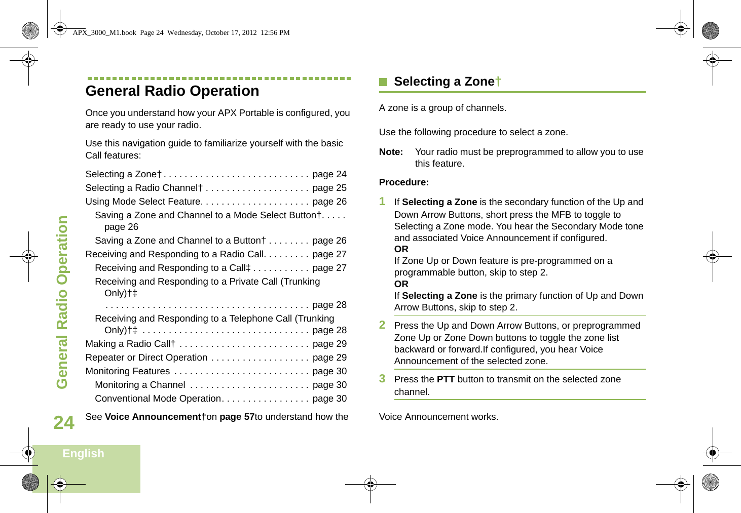 General Radio OperationEnglish24General Radio OperationOnce you understand how your APX Portable is configured, you are ready to use your radio.Use this navigation guide to familiarize yourself with the basic Call features:Selecting a Zone†. . . . . . . . . . . . . . . . . . . . . . . . . . . . page 24Selecting a Radio Channel† . . . . . . . . . . . . . . . . . . . . page 25Using Mode Select Feature. . . . . . . . . . . . . . . . . . . . . page 26Saving a Zone and Channel to a Mode Select Button†. . . . .page 26Saving a Zone and Channel to a Button† . . . . . . . . page 26Receiving and Responding to a Radio Call. . . . . . . . . page 27Receiving and Responding to a Call‡ . . . . . . . . . . . page 27Receiving and Responding to a Private Call (Trunking Only)†‡. . . . . . . . . . . . . . . . . . . . . . . . . . . . . . . . . . . . . . . page 28Receiving and Responding to a Telephone Call (Trunking Only)†‡  . . . . . . . . . . . . . . . . . . . . . . . . . . . . . . . . page 28Making a Radio Call† . . . . . . . . . . . . . . . . . . . . . . . . . page 29Repeater or Direct Operation . . . . . . . . . . . . . . . . . . . page 29Monitoring Features . . . . . . . . . . . . . . . . . . . . . . . . . . page 30Monitoring a Channel  . . . . . . . . . . . . . . . . . . . . . . . page 30Conventional Mode Operation. . . . . . . . . . . . . . . . . page 30Selecting a Zone†A zone is a group of channels. Use the following procedure to select a zone.Note: Your radio must be preprogrammed to allow you to use this feature.Procedure:1If Selecting a Zone is the secondary function of the Up and Down Arrow Buttons, short press the MFB to toggle to Selecting a Zone mode. You hear the Secondary Mode tone and associated Voice Announcement if configured. ORIf Zone Up or Down feature is pre-programmed on a programmable button, skip to step 2.ORIf Selecting a Zone is the primary function of Up and Down Arrow Buttons, skip to step 2.2Press the Up and Down Arrow Buttons, or preprogrammed Zone Up or Zone Down buttons to toggle the zone list backward or forward.If configured, you hear Voice Announcement of the selected zone.3Press the PTT button to transmit on the selected zone channel.See Voice Announcement†on page 57to understand how the  Voice Announcement works.APX_3000_M1.book  Page 24  Wednesday, October 17, 2012  12:56 PM