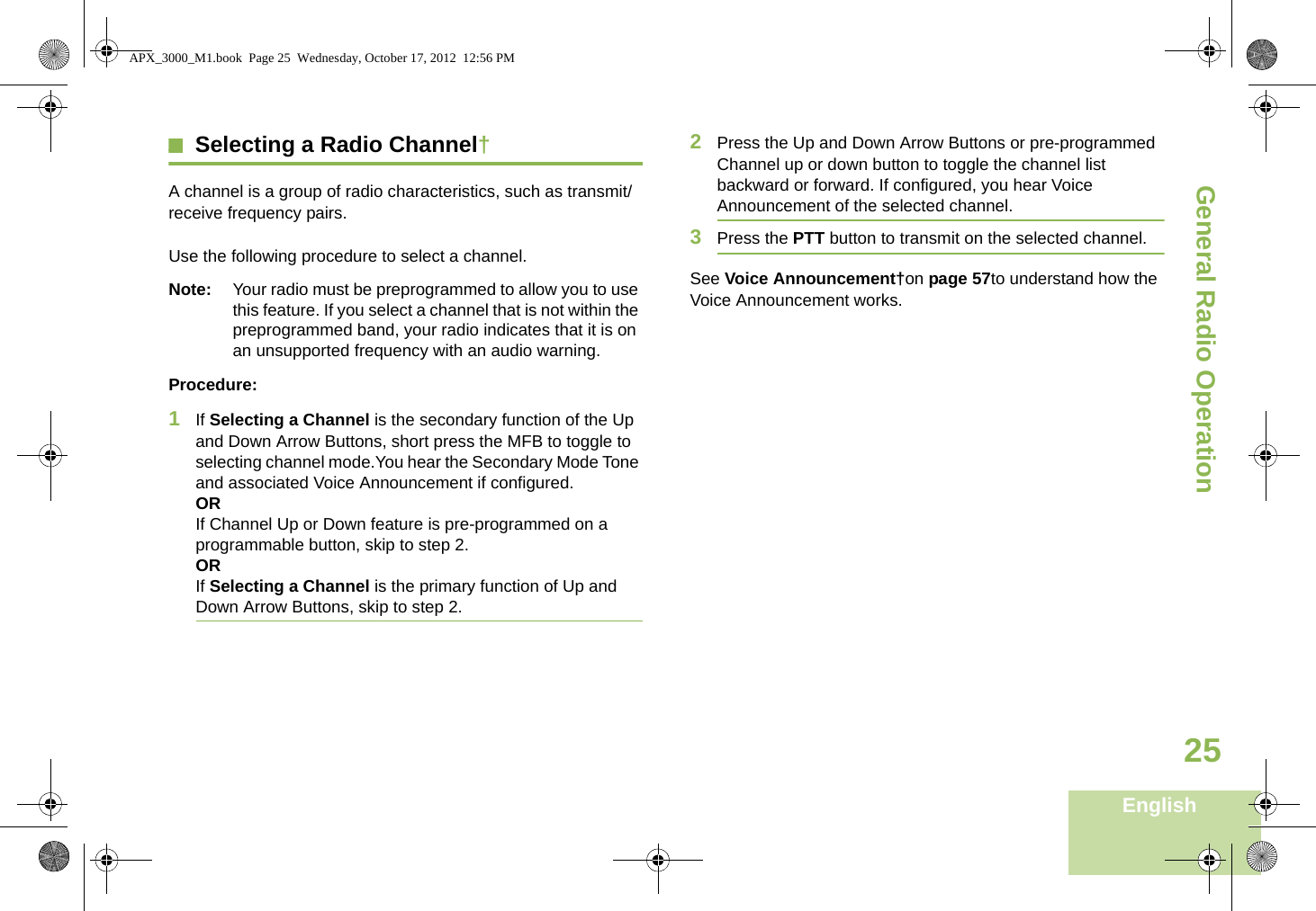 General Radio OperationEnglish25Selecting a Radio Channel†A channel is a group of radio characteristics, such as transmit/receive frequency pairs. Use the following procedure to select a channel.Note: Your radio must be preprogrammed to allow you to use this feature. If you select a channel that is not within the preprogrammed band, your radio indicates that it is on an unsupported frequency with an audio warning.Procedure:1If Selecting a Channel is the secondary function of the Up and Down Arrow Buttons, short press the MFB to toggle to selecting channel mode.You hear the Secondary Mode Tone and associated Voice Announcement if configured. ORIf Channel Up or Down feature is pre-programmed on a programmable button, skip to step 2.ORIf Selecting a Channel is the primary function of Up and Down Arrow Buttons, skip to step 2.2Press the Up and Down Arrow Buttons or pre-programmed Channel up or down button to toggle the channel list backward or forward. If configured, you hear Voice Announcement of the selected channel.3Press the PTT button to transmit on the selected channel.See Voice Announcement†on page 57to understand how the Voice Announcement works. APX_3000_M1.book  Page 25  Wednesday, October 17, 2012  12:56 PM