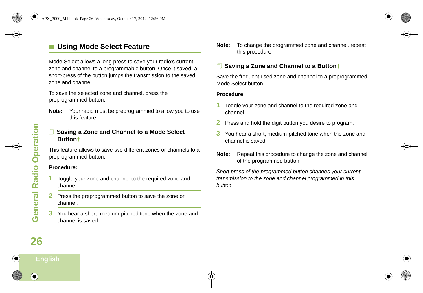 General Radio OperationEnglish26Using Mode Select FeatureMode Select allows a long press to save your radio’s current zone and channel to a programmable button. Once it saved, a short-press of the button jumps the transmission to the saved zone and channel.To save the selected zone and channel, press the preprogrammed button.Note: Your radio must be preprogrammed to allow you to use this feature.Saving a Zone and Channel to a Mode Select Button†This feature allows to save two different zones or channels to a preprogrammed button. Procedure:1Toggle your zone and channel to the required zone and channel.2Press the preprogrammed button to save the zone or channel.3You hear a short, medium-pitched tone when the zone and channel is saved.Note: To change the programmed zone and channel, repeat this procedure.Saving a Zone and Channel to a Button†Save the frequent used zone and channel to a preprogrammed Mode Select button. Procedure:1Toggle your zone and channel to the required zone and channel.2Press and hold the digit button you desire to program.3You hear a short, medium-pitched tone when the zone and channel is saved.Note: Repeat this procedure to change the zone and channel of the programmed button.Short press of the programmed button changes your current transmission to the zone and channel programmed in this button.APX_3000_M1.book  Page 26  Wednesday, October 17, 2012  12:56 PM