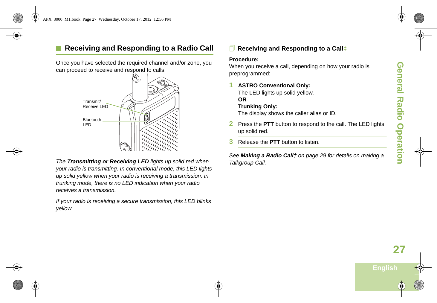 General Radio OperationEnglish27Receiving and Responding to a Radio CallOnce you have selected the required channel and/or zone, you can proceed to receive and respond to calls.   The Transmitting or Receiving LED lights up solid red when your radio is transmitting. In conventional mode, this LED lights up solid yellow when your radio is receiving a transmission. In trunking mode, there is no LED indication when your radio receives a transmission.If your radio is receiving a secure transmission, this LED blinks yellow.Receiving and Responding to a Call‡Procedure:When you receive a call, depending on how your radio is preprogrammed:1ASTRO Conventional Only:The LED lights up solid yellow. ORTrunking Only:The display shows the caller alias or ID.2Press the PTT button to respond to the call. The LED lights up solid red.3Release the PTT button to listen.See Making a Radio Call† on page 29 for details on making a Talkgroup Call.Transmit/Receive LEDBluetooth LEDAPX_3000_M1.book  Page 27  Wednesday, October 17, 2012  12:56 PM