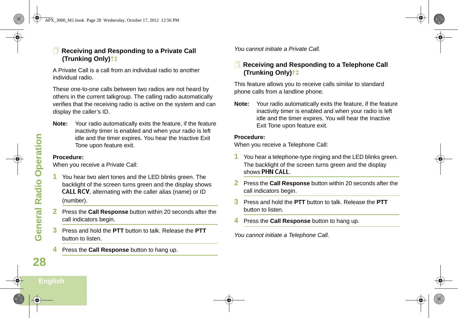 General Radio OperationEnglish28Receiving and Responding to a Private Call (Trunking Only)†‡A Private Call is a call from an individual radio to another individual radio.These one-to-one calls between two radios are not heard by others in the current talkgroup. The calling radio automatically verifies that the receiving radio is active on the system and can display the caller’s ID.Note: Your radio automatically exits the feature, if the feature inactivity timer is enabled and when your radio is left idle and the timer expires. You hear the Inactive Exit Tone upon feature exit.Procedure:When you receive a Private Call:1You hear two alert tones and the LED blinks green. The backlight of the screen turns green and the display shows CALL RCV, alternating with the caller alias (name) or ID (number).2Press the Call Response button within 20 seconds after the call indicators begin.3Press and hold the PTT button to talk. Release the PTT button to listen.4Press the Call Response button to hang up.You cannot initiate a Private Call.Receiving and Responding to a Telephone Call (Trunking Only)†‡This feature allows you to receive calls similar to standard phone calls from a landline phone.Note: Your radio automatically exits the feature, if the feature inactivity timer is enabled and when your radio is left idle and the timer expires. You will hear the Inactive Exit Tone upon feature exit.Procedure:When you receive a Telephone Call:1You hear a telephone-type ringing and the LED blinks green. The backlight of the screen turns green and the display shows PHN CALL.2Press the Call Response button within 20 seconds after the call indicators begin.3Press and hold the PTT button to talk. Release the PTT button to listen.4Press the Call Response button to hang up.You cannot initiate a Telephone Call.APX_3000_M1.book  Page 28  Wednesday, October 17, 2012  12:56 PM