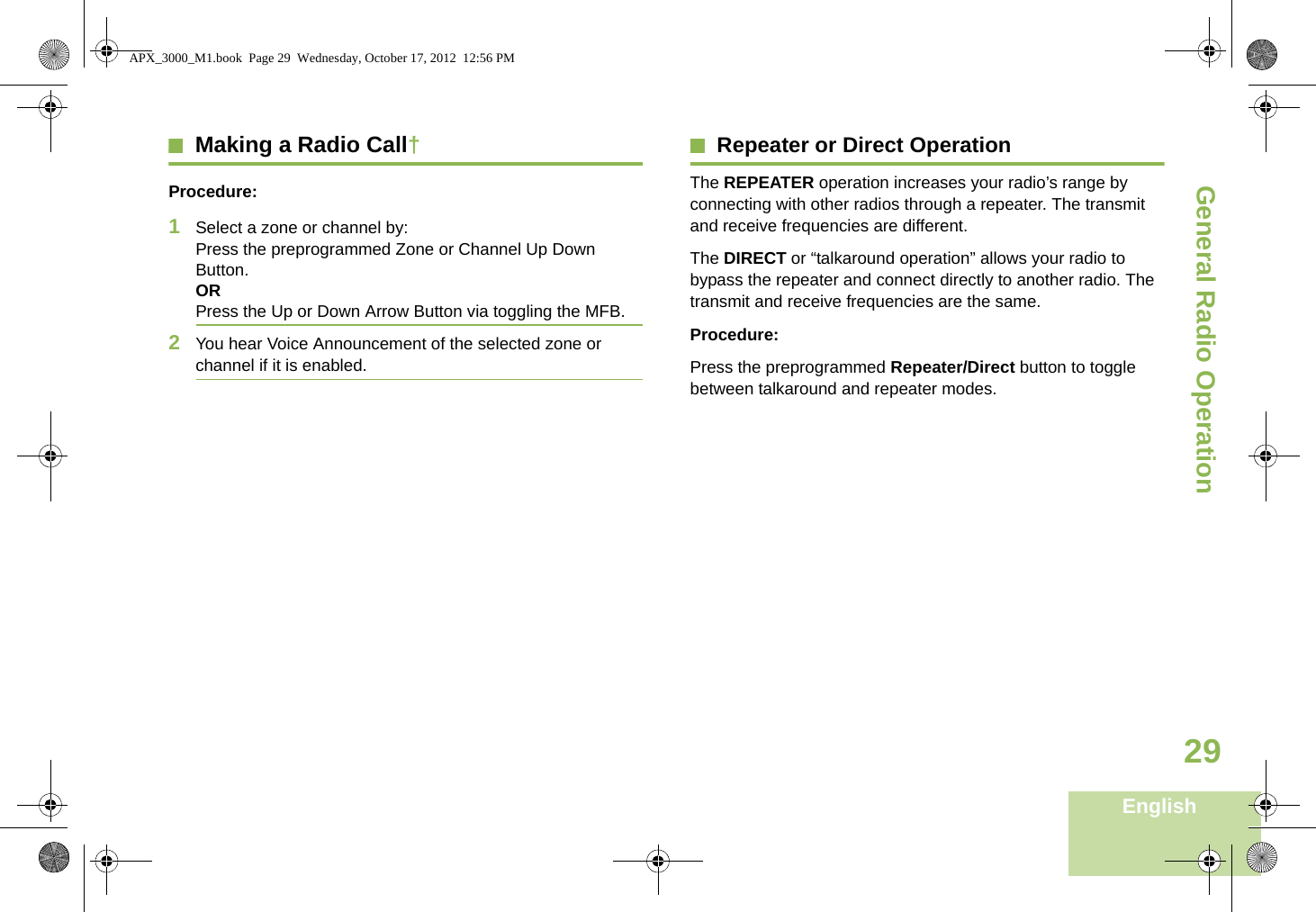 General Radio OperationEnglish29Making a Radio Call†Procedure:1Select a zone or channel by: Press the preprogrammed Zone or Channel Up Down Button.ORPress the Up or Down Arrow Button via toggling the MFB.2You hear Voice Announcement of the selected zone or channel if it is enabled.Repeater or Direct OperationThe REPEATER operation increases your radio’s range by connecting with other radios through a repeater. The transmit and receive frequencies are different.The DIRECT or “talkaround operation” allows your radio to bypass the repeater and connect directly to another radio. The transmit and receive frequencies are the same.Procedure:Press the preprogrammed Repeater/Direct button to toggle between talkaround and repeater modes.APX_3000_M1.book  Page 29  Wednesday, October 17, 2012  12:56 PM