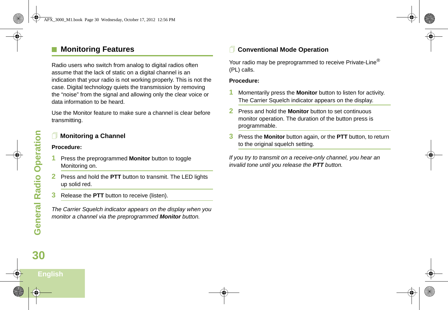 General Radio OperationEnglish30Monitoring FeaturesRadio users who switch from analog to digital radios often assume that the lack of static on a digital channel is an indication that your radio is not working properly. This is not the case. Digital technology quiets the transmission by removing the “noise” from the signal and allowing only the clear voice or data information to be heard.Use the Monitor feature to make sure a channel is clear before transmitting.Monitoring a ChannelProcedure:1Press the preprogrammed Monitor button to toggle Monitoring on.2Press and hold the PTT button to transmit. The LED lights up solid red.3Release the PTT button to receive (listen).The Carrier Squelch indicator appears on the display when you monitor a channel via the preprogrammed Monitor button.Conventional Mode OperationYour radio may be preprogrammed to receive Private-Line® (PL) calls.Procedure:1Momentarily press the Monitor button to listen for activity. The Carrier Squelch indicator appears on the display.2Press and hold the Monitor button to set continuous monitor operation. The duration of the button press is programmable.3Press the Monitor button again, or the PTT button, to return to the original squelch setting.If you try to transmit on a receive-only channel, you hear an invalid tone until you release the PTT button.APX_3000_M1.book  Page 30  Wednesday, October 17, 2012  12:56 PM